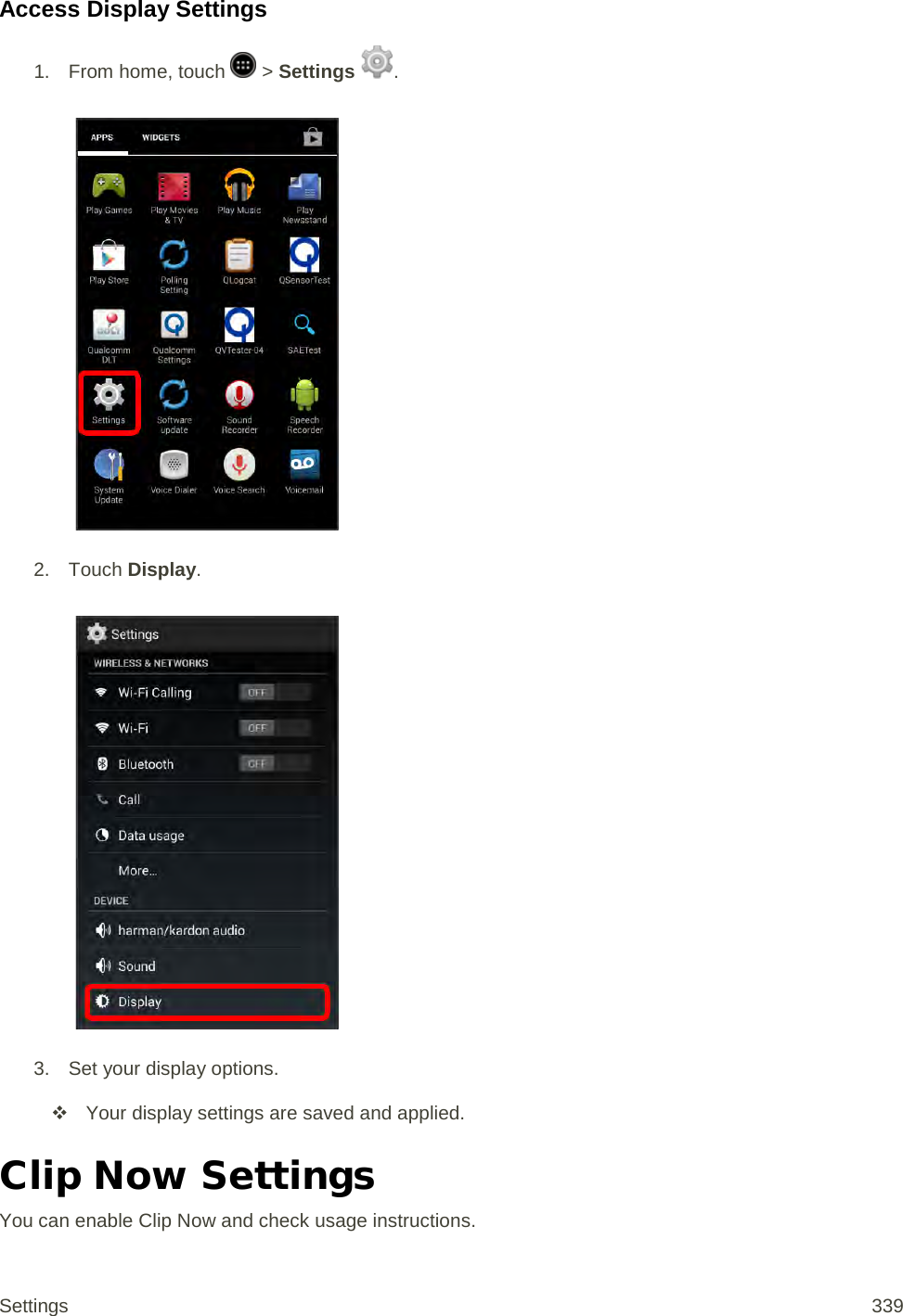 Access Display Settings 1.  From home, touch   &gt; Settings  .   2. Touch Display.   3. Set your display options.  Your display settings are saved and applied. Clip Now Settings You can enable Clip Now and check usage instructions. Settings 339 