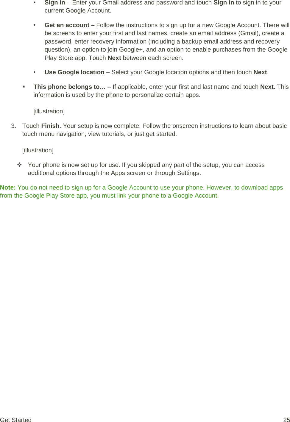 • Sign in – Enter your Gmail address and password and touch Sign in to sign in to your current Google Account. • Get an account – Follow the instructions to sign up for a new Google Account. There will be screens to enter your first and last names, create an email address (Gmail), create a password, enter recovery information (including a backup email address and recovery question), an option to join Google+, and an option to enable purchases from the Google Play Store app. Touch Next between each screen. • Use Google location – Select your Google location options and then touch Next.  This phone belongs to… – If applicable, enter your first and last name and touch Next. This information is used by the phone to personalize certain apps.  [illustration] 3. Touch Finish. Your setup is now complete. Follow the onscreen instructions to learn about basic touch menu navigation, view tutorials, or just get started.   [illustration]  Your phone is now set up for use. If you skipped any part of the setup, you can access additional options through the Apps screen or through Settings. Note: You do not need to sign up for a Google Account to use your phone. However, to download apps from the Google Play Store app, you must link your phone to a Google Account. Get Started 25 