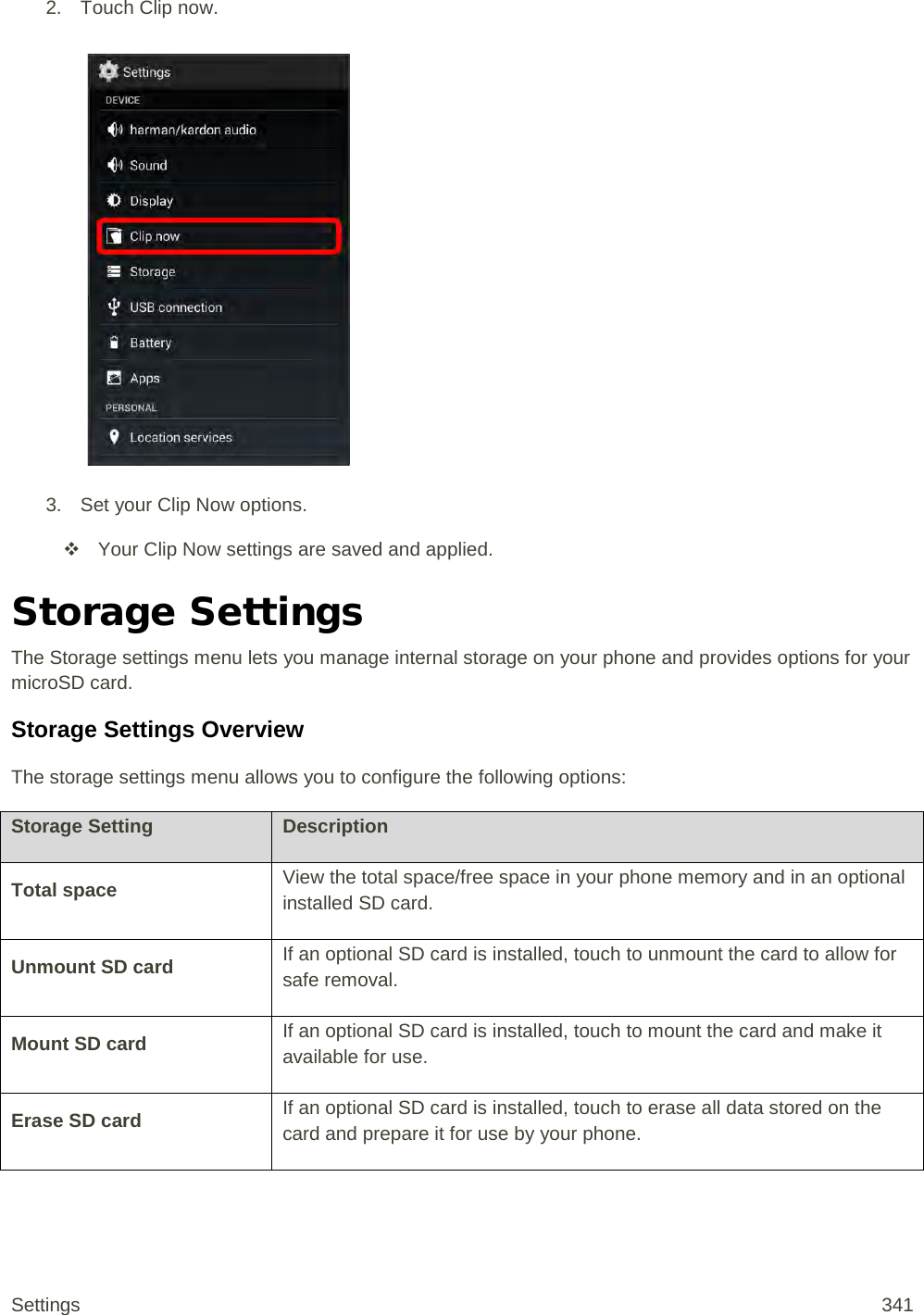 2. Touch Clip now.   3. Set your Clip Now options.  Your Clip Now settings are saved and applied. Storage Settings The Storage settings menu lets you manage internal storage on your phone and provides options for your microSD card. Storage Settings Overview The storage settings menu allows you to configure the following options: Storage Setting Description Total space View the total space/free space in your phone memory and in an optional installed SD card. Unmount SD card If an optional SD card is installed, touch to unmount the card to allow for safe removal. Mount SD card If an optional SD card is installed, touch to mount the card and make it available for use. Erase SD card If an optional SD card is installed, touch to erase all data stored on the card and prepare it for use by your phone.  Settings 341 