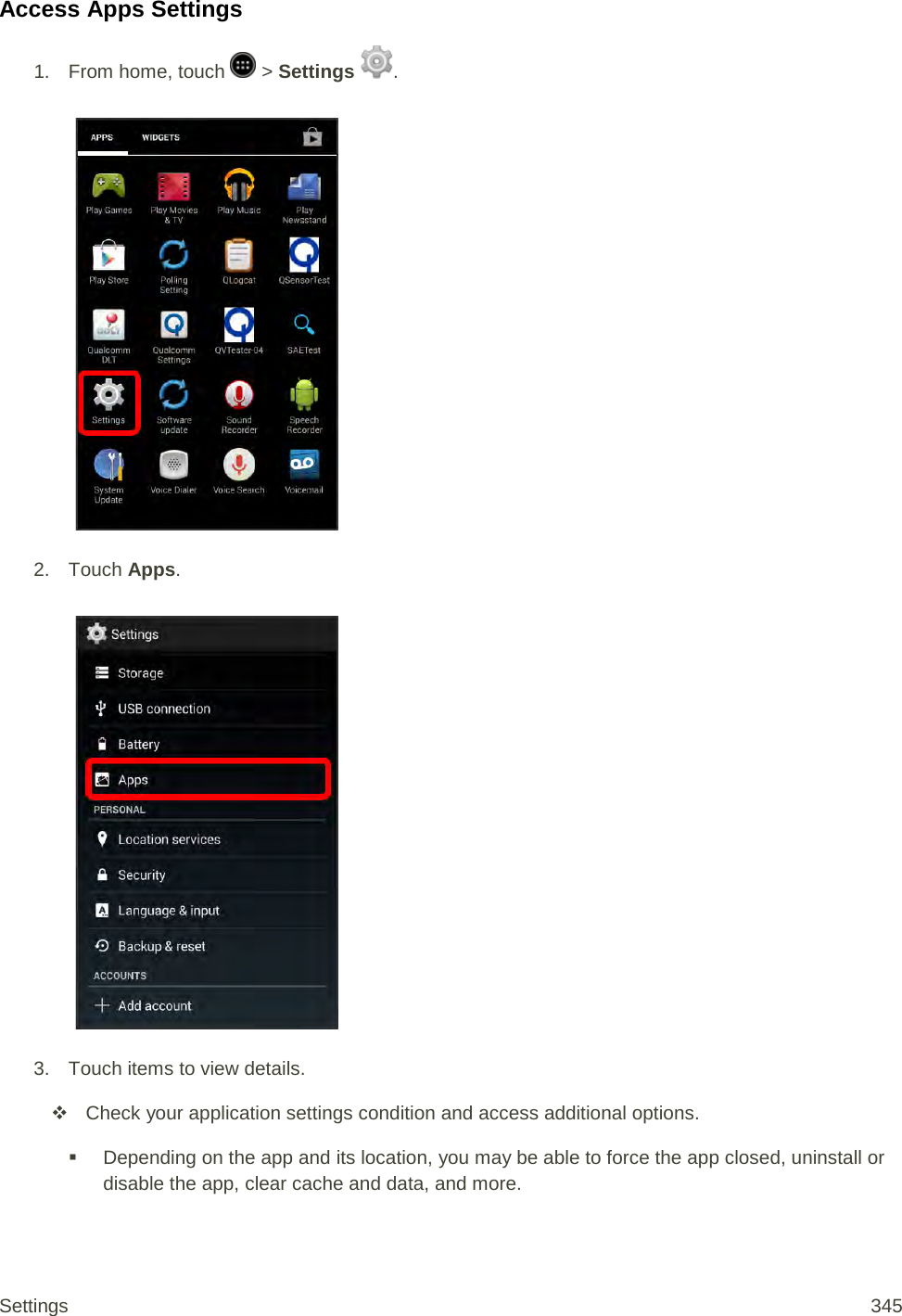 Access Apps Settings 1.  From home, touch   &gt; Settings  .   2. Touch Apps.   3.  Touch items to view details.   Check your application settings condition and access additional options.  Depending on the app and its location, you may be able to force the app closed, uninstall or disable the app, clear cache and data, and more. Settings 345 