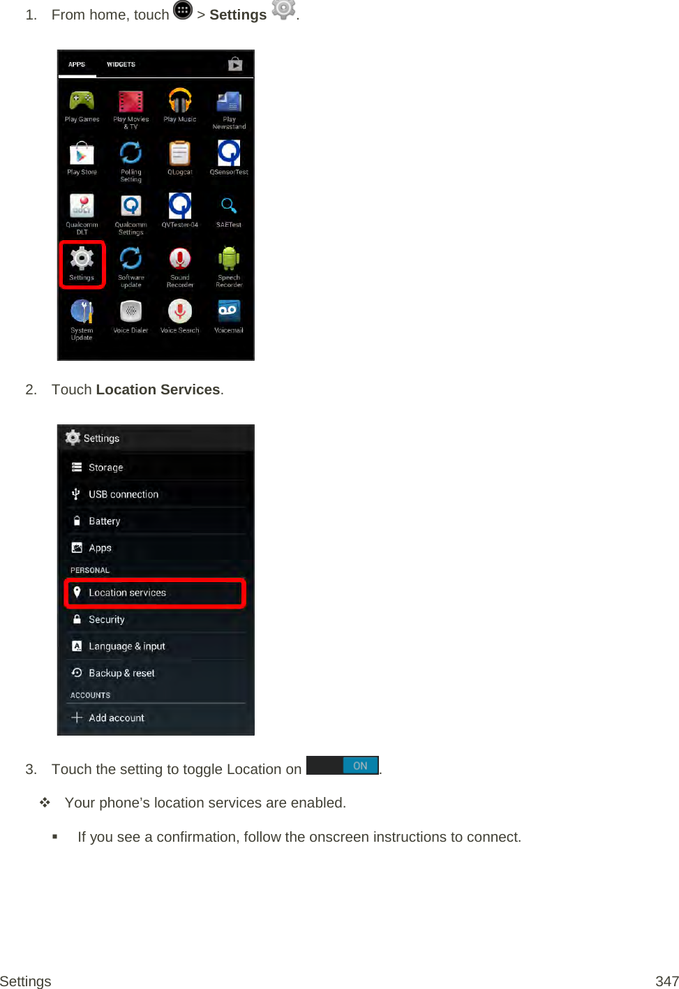 1.  From home, touch   &gt; Settings  .   2. Touch Location Services.   3. Touch the setting to toggle Location on  .   Your phone’s location services are enabled.  If you see a confirmation, follow the onscreen instructions to connect. Settings 347 