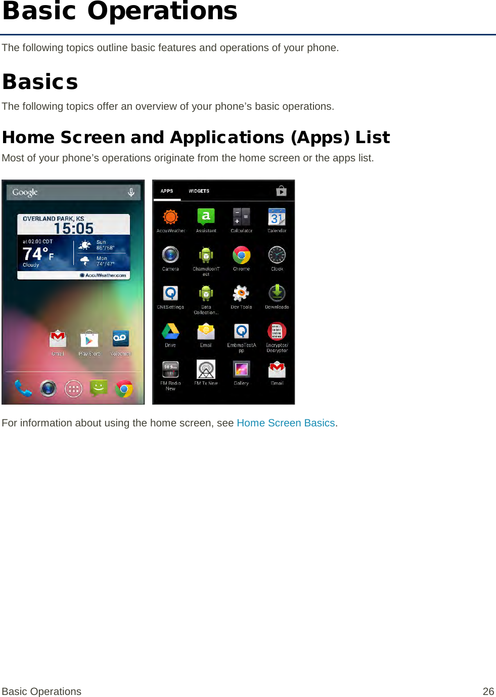 Basic Operations The following topics outline basic features and operations of your phone. Basics The following topics offer an overview of your phone’s basic operations. Home Screen and Applications (Apps) List Most of your phone’s operations originate from the home screen or the apps list.   For information about using the home screen, see Home Screen Basics. Basic Operations 26 