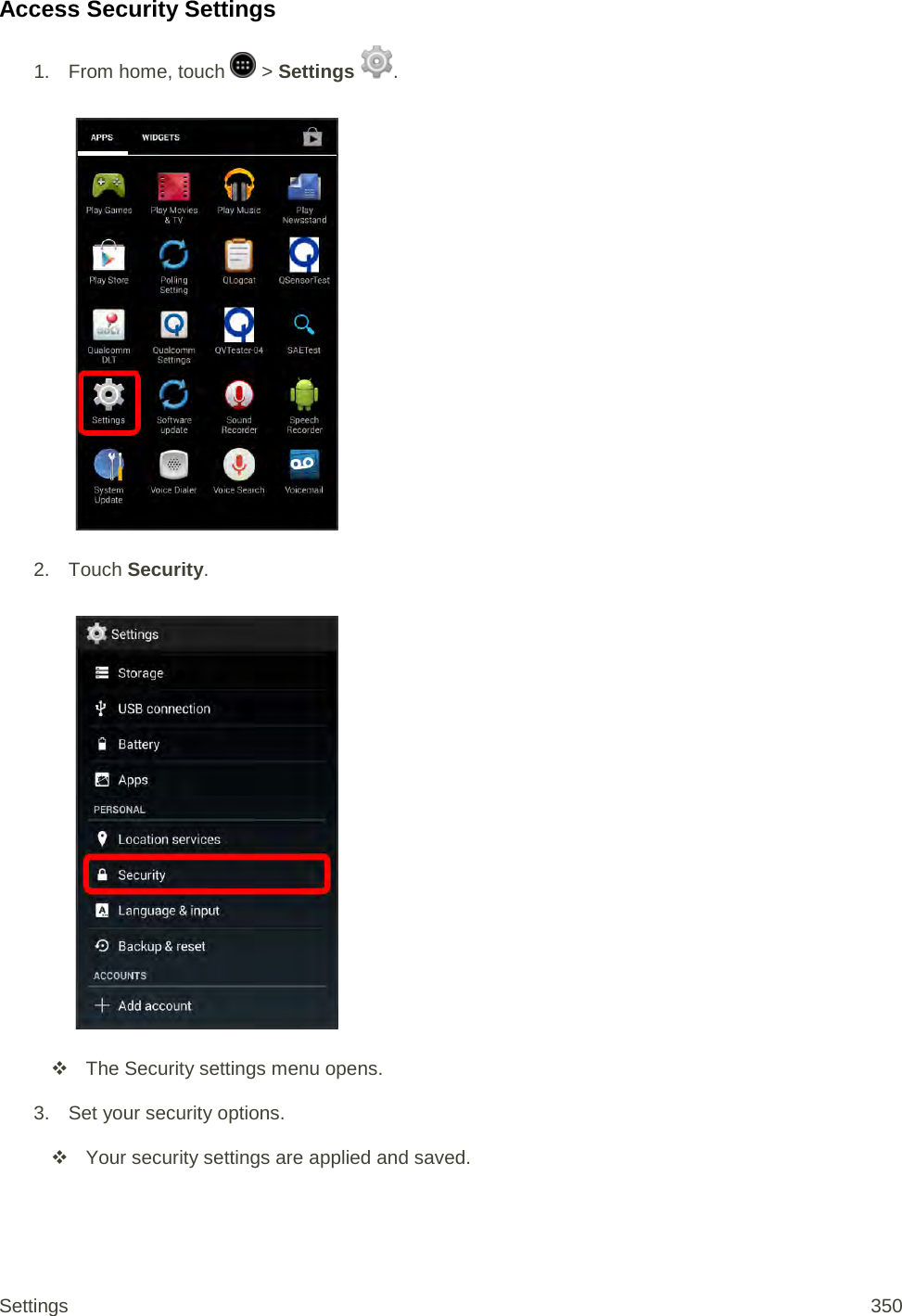 Access Security Settings 1.  From home, touch   &gt; Settings  .   2. Touch Security.    The Security settings menu opens. 3. Set your security options.  Your security settings are applied and saved.  Settings 350 