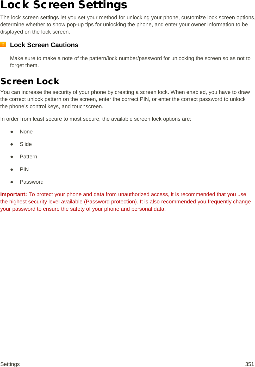 Lock Screen Settings The lock screen settings let you set your method for unlocking your phone, customize lock screen options, determine whether to show pop-up tips for unlocking the phone, and enter your owner information to be displayed on the lock screen.  Lock Screen Cautions Make sure to make a note of the pattern/lock number/password for unlocking the screen so as not to forget them. Screen Lock You can increase the security of your phone by creating a screen lock. When enabled, you have to draw the correct unlock pattern on the screen, enter the correct PIN, or enter the correct password to unlock the phone’s control keys, and touchscreen. In order from least secure to most secure, the available screen lock options are: ● None ● Slide ● Pattern ● PIN ● Password Important: To protect your phone and data from unauthorized access, it is recommended that you use the highest security level available (Password protection). It is also recommended you frequently change your password to ensure the safety of your phone and personal data. Settings 351 