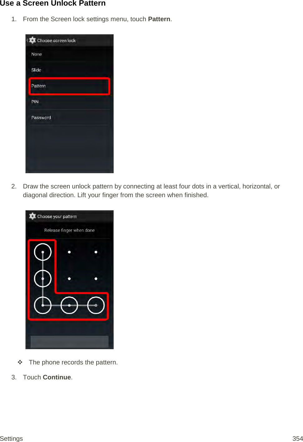 Use a Screen Unlock Pattern 1.  From the Screen lock settings menu, touch Pattern.   2. Draw the screen unlock pattern by connecting at least four dots in a vertical, horizontal, or diagonal direction. Lift your finger from the screen when finished.    The phone records the pattern.  3. Touch Continue. Settings 354 