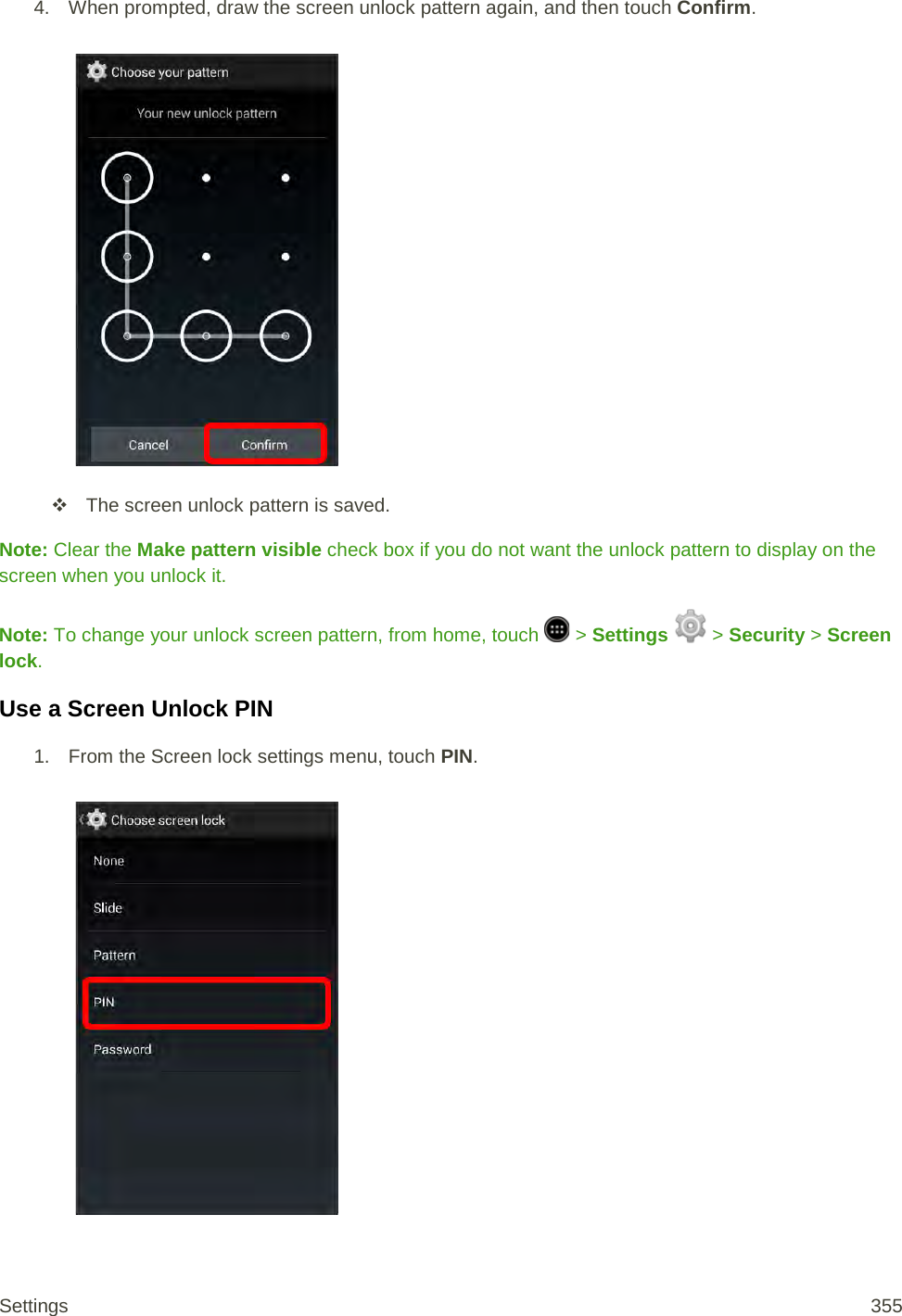 4. When prompted, draw the screen unlock pattern again, and then touch Confirm.    The screen unlock pattern is saved. Note: Clear the Make pattern visible check box if you do not want the unlock pattern to display on the screen when you unlock it. Note: To change your unlock screen pattern, from home, touch   &gt; Settings   &gt; Security &gt; Screen lock. Use a Screen Unlock PIN 1.  From the Screen lock settings menu, touch PIN.   Settings 355 