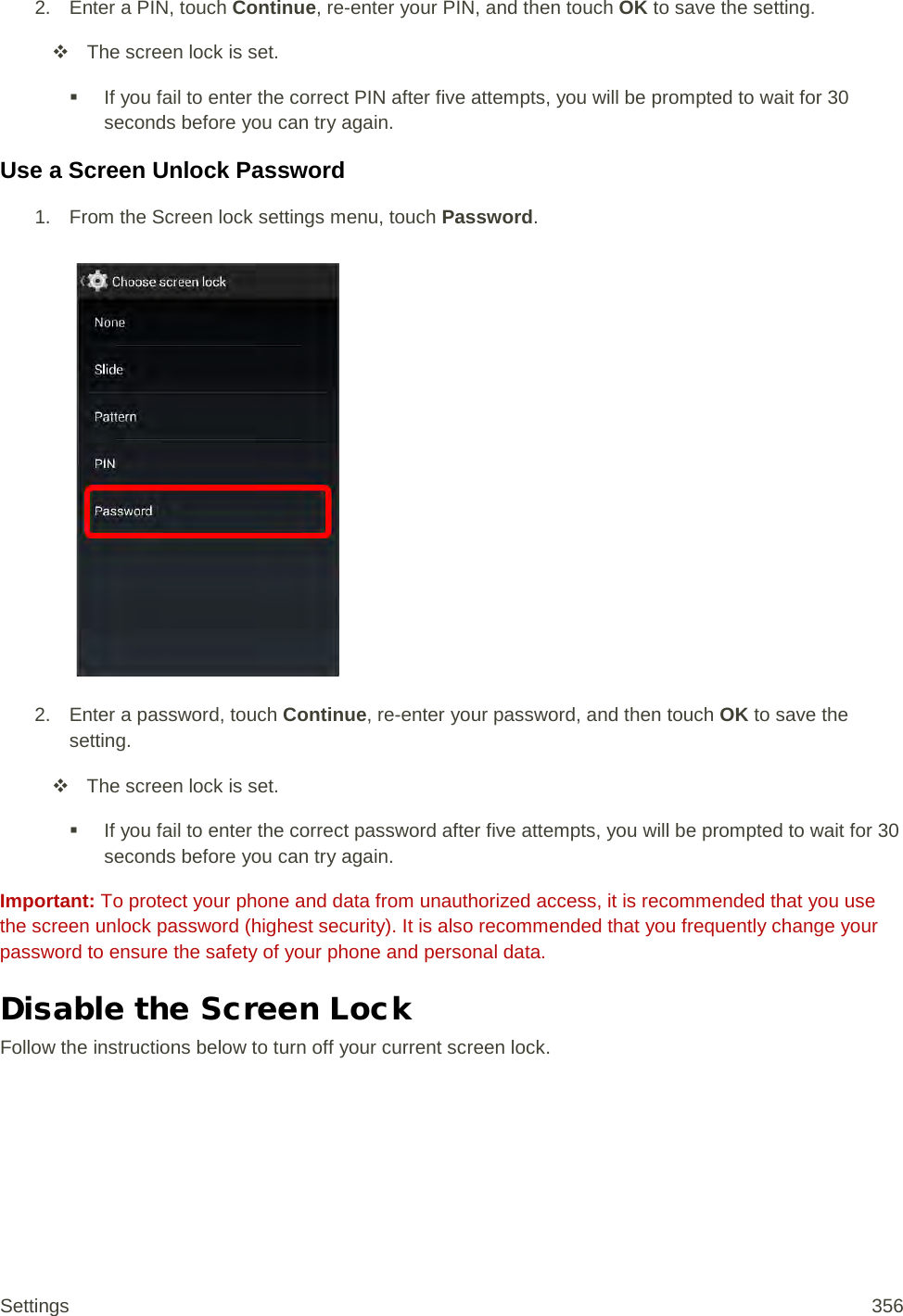 2. Enter a PIN, touch Continue, re-enter your PIN, and then touch OK to save the setting.  The screen lock is set.  If you fail to enter the correct PIN after five attempts, you will be prompted to wait for 30 seconds before you can try again. Use a Screen Unlock Password 1.  From the Screen lock settings menu, touch Password.   2. Enter a password, touch Continue, re-enter your password, and then touch OK to save the setting.  The screen lock is set.  If you fail to enter the correct password after five attempts, you will be prompted to wait for 30 seconds before you can try again. Important: To protect your phone and data from unauthorized access, it is recommended that you use the screen unlock password (highest security). It is also recommended that you frequently change your password to ensure the safety of your phone and personal data. Disable the Screen Lock Follow the instructions below to turn off your current screen lock. Settings 356 
