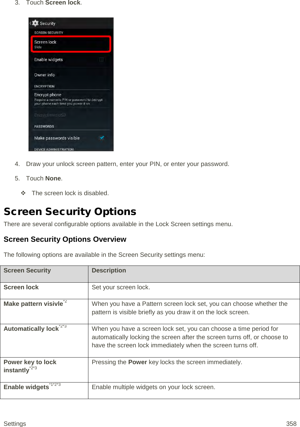 3. Touch Screen lock.   4. Draw your unlock screen pattern, enter your PIN, or enter your password. 5. Touch None.  The screen lock is disabled. Screen Security Options There are several configurable options available in the Lock Screen settings menu. Screen Security Options Overview The following options are available in the Screen Security settings menu: Screen Security Description Screen lock Set your screen lock. Make pattern visivle*2 When you have a Pattern screen lock set, you can choose whether the pattern is visible briefly as you draw it on the lock screen. Automatically lock*2*3 When you have a screen lock set, you can choose a time period for automatically locking the screen after the screen turns off, or choose to have the screen lock immediately when the screen turns off. Power key to lock instantly*2*3 Pressing the Power key locks the screen immediately. Enable widgets*1*2*3 Enable multiple widgets on your lock screen. Settings 358 