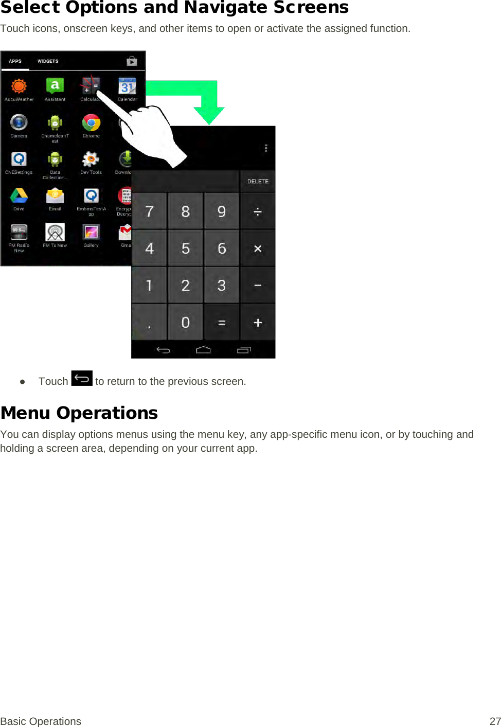 Select Options and Navigate Screens Touch icons, onscreen keys, and other items to open or activate the assigned function.   ● Touch   to return to the previous screen. Menu Operations You can display options menus using the menu key, any app-specific menu icon, or by touching and holding a screen area, depending on your current app. Basic Operations 27 