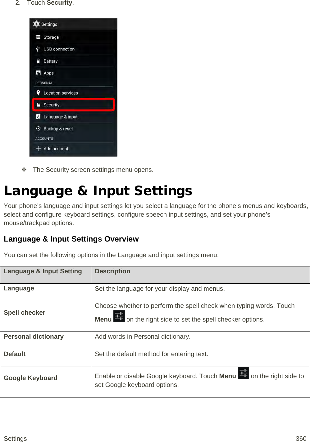 2. Touch Security.    The Security screen settings menu opens. Language &amp; Input Settings Your phone’s language and input settings let you select a language for the phone’s menus and keyboards, select and configure keyboard settings, configure speech input settings, and set your phone’s mouse/trackpad options. Language &amp; Input Settings Overview You can set the following options in the Language and input settings menu: Language &amp; Input Setting Description Language Set the language for your display and menus. Spell checker Choose whether to perform the spell check when typing words. Touch Menu   on the right side to set the spell checker options. Personal dictionary Add words in Personal dictionary. Default Set the default method for entering text. Google Keyboard Enable or disable Google keyboard. Touch Menu   on the right side to set Google keyboard options. Settings 360 