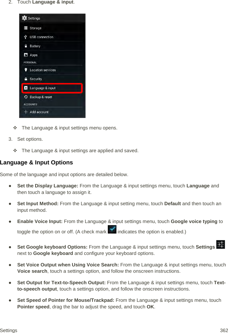 2. Touch Language &amp; input.    The Language &amp; input settings menu opens. 3. Set options.  The Language &amp; input settings are applied and saved. Language &amp; Input Options Some of the language and input options are detailed below. ● Set the Display Language: From the Language &amp; input settings menu, touch Language and then touch a language to assign it. ● Set Input Method: From the Language &amp; input setting menu, touch Default and then touch an input method. ● Enable Voice Input: From the Language &amp; input settings menu, touch Google voice typing to toggle the option on or off. (A check mark   indicates the option is enabled.) ● Set Google keyboard Options: From the Language &amp; input settings menu, touch Settings   next to Google keyboard and configure your keyboard options. ● Set Voice Output when Using Voice Search: From the Language &amp; input settings menu, touch Voice search, touch a settings option, and follow the onscreen instructions. ● Set Output for Text-to-Speech Output: From the Language &amp; input settings menu, touch Text-to-speech output, touch a settings option, and follow the onscreen instructions. ● Set Speed of Pointer for Mouse/Trackpad: From the Language &amp; input settings menu, touch Pointer speed, drag the bar to adjust the speed, and touch OK. Settings 362 