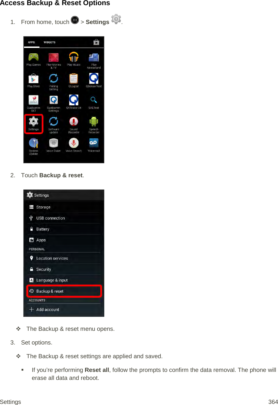 Access Backup &amp; Reset Options 1.  From home, touch   &gt; Settings  .   2. Touch Backup &amp; reset.    The Backup &amp; reset menu opens. 3. Set options.  The Backup &amp; reset settings are applied and saved.  If you’re performing Reset all, follow the prompts to confirm the data removal. The phone will erase all data and reboot. Settings 364 