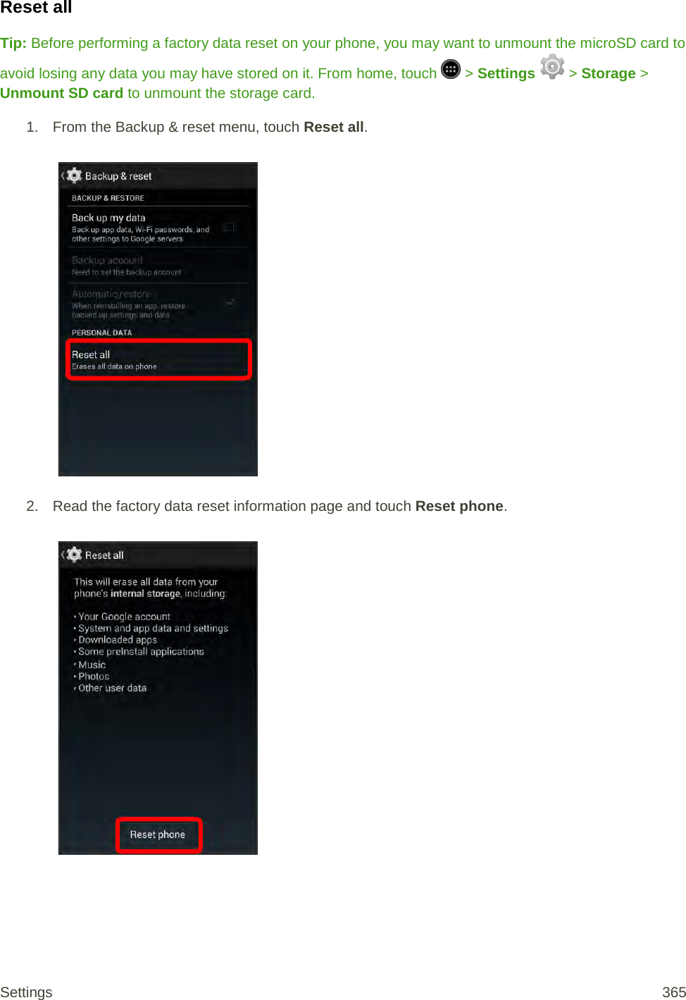 Reset all Tip: Before performing a factory data reset on your phone, you may want to unmount the microSD card to avoid losing any data you may have stored on it. From home, touch   &gt; Settings  &gt; Storage &gt; Unmount SD card to unmount the storage card. 1.  From the Backup &amp; reset menu, touch Reset all.   2. Read the factory data reset information page and touch Reset phone.   Settings 365 