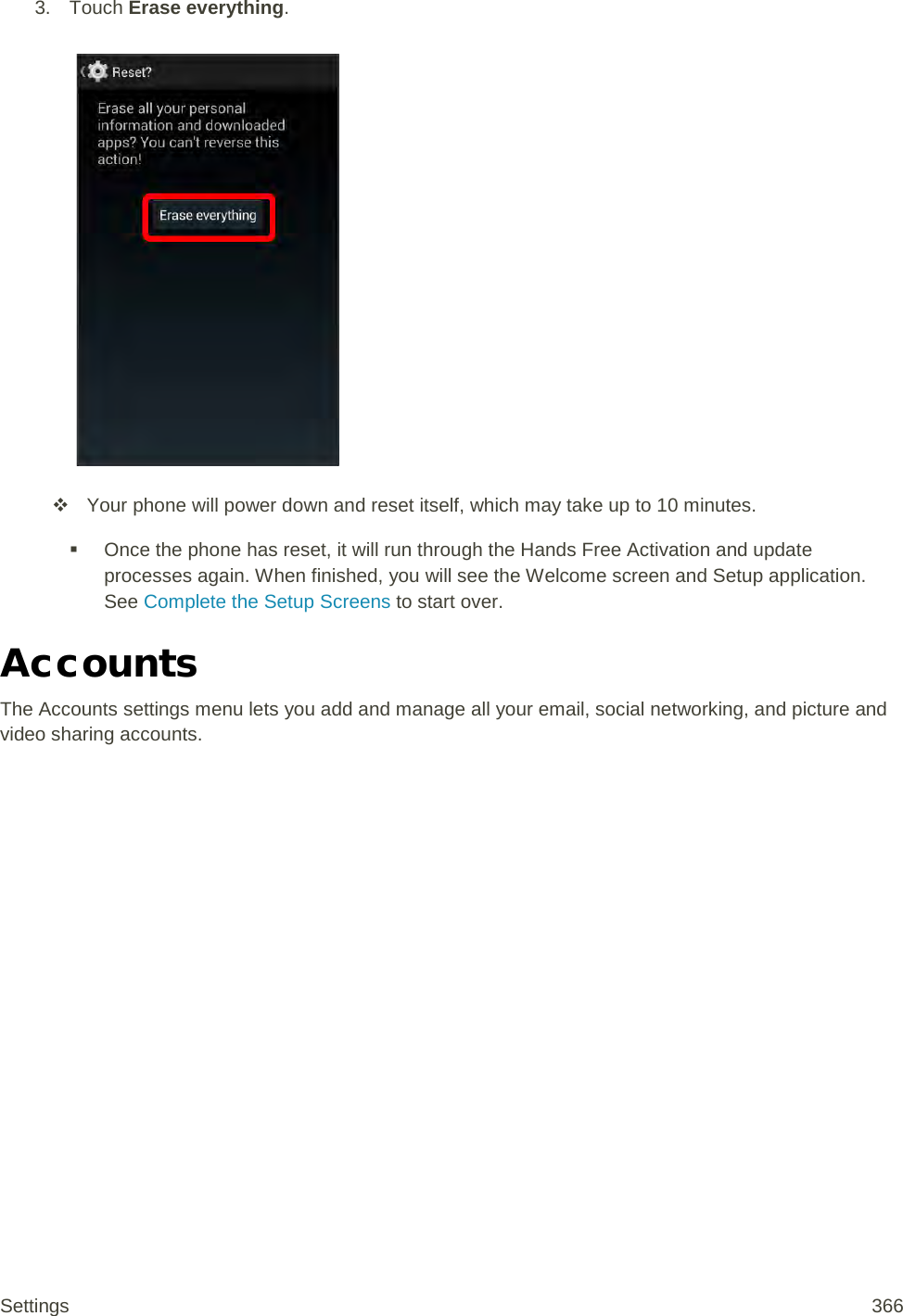 3. Touch Erase everything.    Your phone will power down and reset itself, which may take up to 10 minutes.  Once the phone has reset, it will run through the Hands Free Activation and update processes again. When finished, you will see the Welcome screen and Setup application. See Complete the Setup Screens to start over.   Accounts The Accounts settings menu lets you add and manage all your email, social networking, and picture and video sharing accounts. Settings 366 