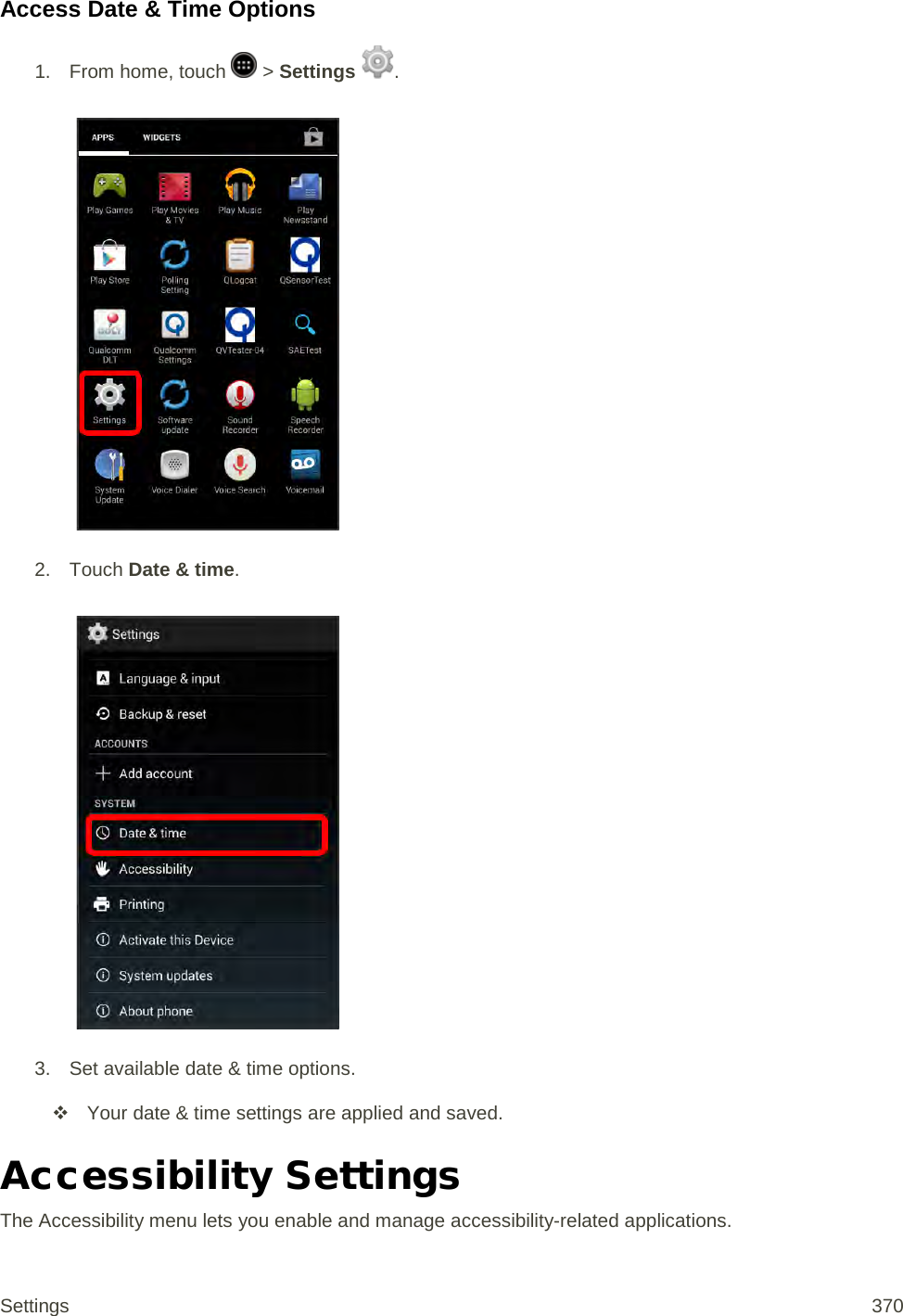 Access Date &amp; Time Options 1.  From home, touch   &gt; Settings  .   2. Touch Date &amp; time.   3. Set available date &amp; time options.  Your date &amp; time settings are applied and saved. Accessibility Settings The Accessibility menu lets you enable and manage accessibility-related applications. Settings 370 