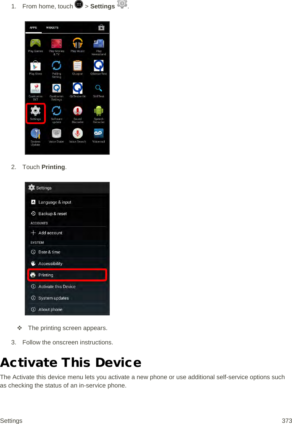 1. From home, touch   &gt; Settings  .   2. Touch Printing.    The printing screen appears. 3. Follow the onscreen instructions. Activate This Device The Activate this device menu lets you activate a new phone or use additional self-service options such as checking the status of an in-service phone. Settings 373 