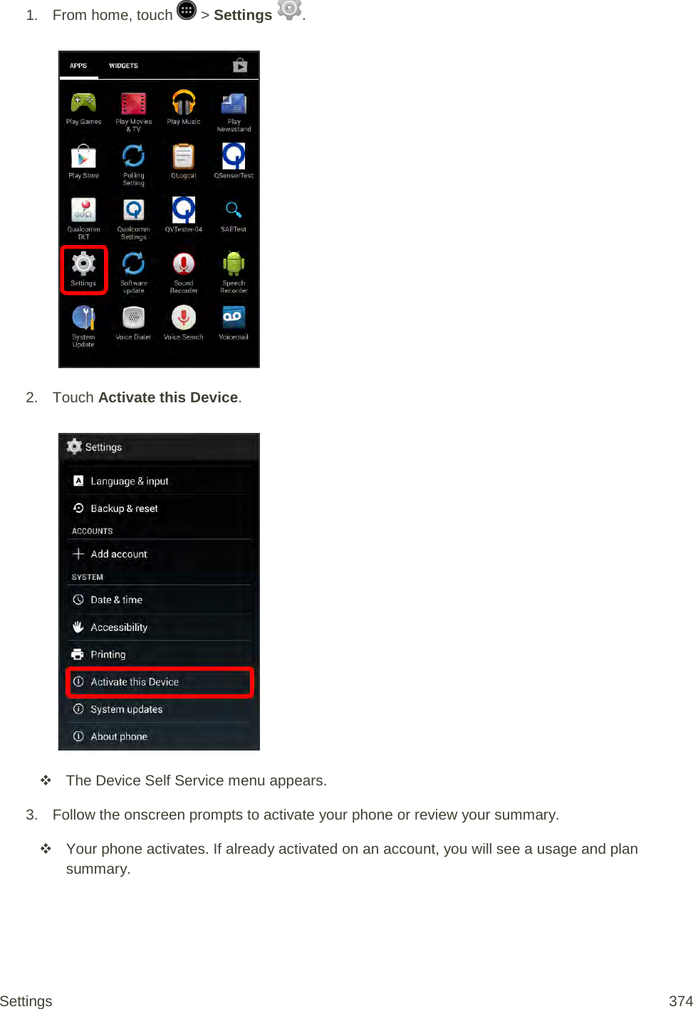 1.  From home, touch   &gt; Settings  .   2. Touch Activate this Device.    The Device Self Service menu appears. 3. Follow the onscreen prompts to activate your phone or review your summary.  Your phone activates. If already activated on an account, you will see a usage and plan summary. Settings 374 