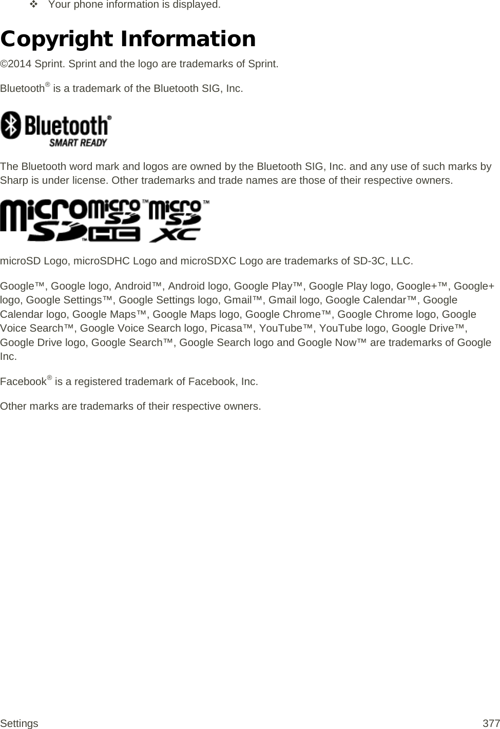  Your phone information is displayed. Copyright Information ©2014 Sprint. Sprint and the logo are trademarks of Sprint. Bluetooth® is a trademark of the Bluetooth SIG, Inc.   The Bluetooth word mark and logos are owned by the Bluetooth SIG, Inc. and any use of such marks by Sharp is under license. Other trademarks and trade names are those of their respective owners.  microSD Logo, microSDHC Logo and microSDXC Logo are trademarks of SD-3C, LLC. Google™, Google logo, Android™, Android logo, Google Play™, Google Play logo, Google+™, Google+ logo, Google Settings™, Google Settings logo, Gmail™, Gmail logo, Google Calendar™, Google Calendar logo, Google Maps™, Google Maps logo, Google Chrome™, Google Chrome logo, Google Voice Search™, Google Voice Search logo, Picasa™, YouTube™, YouTube logo, Google Drive™, Google Drive logo, Google Search™, Google Search logo and Google Now™ are trademarks of Google Inc. Facebook® is a registered trademark of Facebook, Inc. Other marks are trademarks of their respective owners. Settings 377 