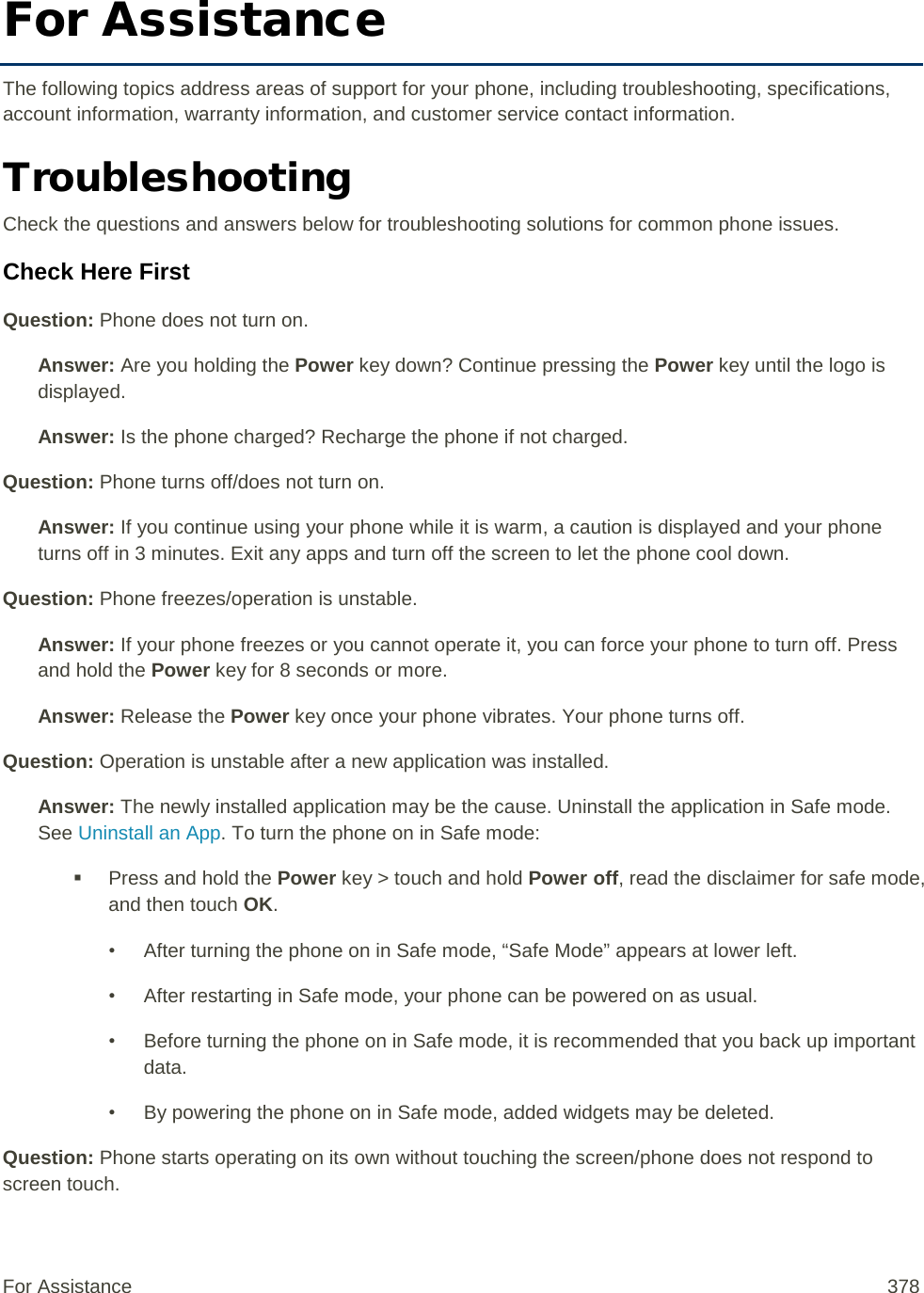 For Assistance The following topics address areas of support for your phone, including troubleshooting, specifications, account information, warranty information, and customer service contact information. Troubleshooting Check the questions and answers below for troubleshooting solutions for common phone issues. Check Here First Question: Phone does not turn on. Answer: Are you holding the Power key down? Continue pressing the Power key until the logo is displayed. Answer: Is the phone charged? Recharge the phone if not charged. Question: Phone turns off/does not turn on. Answer: If you continue using your phone while it is warm, a caution is displayed and your phone turns off in 3 minutes. Exit any apps and turn off the screen to let the phone cool down. Question: Phone freezes/operation is unstable. Answer: If your phone freezes or you cannot operate it, you can force your phone to turn off. Press and hold the Power key for 8 seconds or more. Answer: Release the Power key once your phone vibrates. Your phone turns off.  Question: Operation is unstable after a new application was installed. Answer: The newly installed application may be the cause. Uninstall the application in Safe mode. See Uninstall an App. To turn the phone on in Safe mode:  Press and hold the Power key &gt; touch and hold Power off, read the disclaimer for safe mode, and then touch OK. • After turning the phone on in Safe mode, “Safe Mode” appears at lower left. • After restarting in Safe mode, your phone can be powered on as usual. • Before turning the phone on in Safe mode, it is recommended that you back up important data. • By powering the phone on in Safe mode, added widgets may be deleted. Question: Phone starts operating on its own without touching the screen/phone does not respond to screen touch. For Assistance 378 