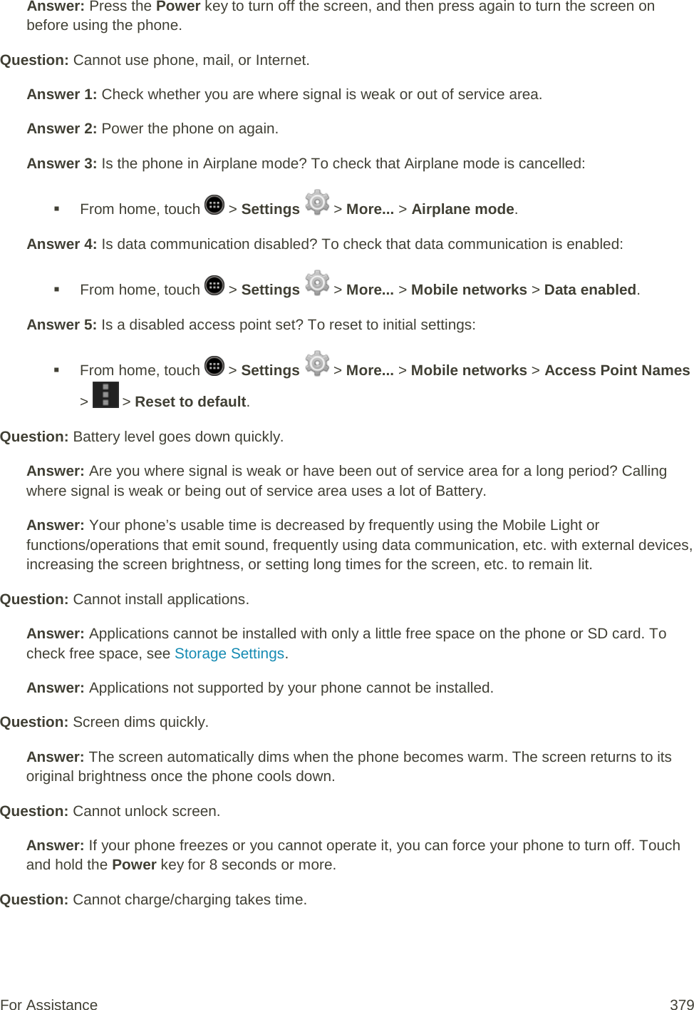 Answer: Press the Power key to turn off the screen, and then press again to turn the screen on before using the phone. Question: Cannot use phone, mail, or Internet. Answer 1: Check whether you are where signal is weak or out of service area. Answer 2: Power the phone on again. Answer 3: Is the phone in Airplane mode? To check that Airplane mode is cancelled:  From home, touch   &gt; Settings   &gt; More... &gt; Airplane mode. Answer 4: Is data communication disabled? To check that data communication is enabled:  From home, touch   &gt; Settings   &gt; More... &gt; Mobile networks &gt; Data enabled. Answer 5: Is a disabled access point set? To reset to initial settings:  From home, touch   &gt; Settings   &gt; More... &gt; Mobile networks &gt; Access Point Names &gt;   &gt; Reset to default. Question: Battery level goes down quickly. Answer: Are you where signal is weak or have been out of service area for a long period? Calling where signal is weak or being out of service area uses a lot of Battery. Answer: Your phone’s usable time is decreased by frequently using the Mobile Light or functions/operations that emit sound, frequently using data communication, etc. with external devices, increasing the screen brightness, or setting long times for the screen, etc. to remain lit. Question: Cannot install applications. Answer: Applications cannot be installed with only a little free space on the phone or SD card. To check free space, see Storage Settings. Answer: Applications not supported by your phone cannot be installed. Question: Screen dims quickly. Answer: The screen automatically dims when the phone becomes warm. The screen returns to its original brightness once the phone cools down. Question: Cannot unlock screen. Answer: If your phone freezes or you cannot operate it, you can force your phone to turn off. Touch and hold the Power key for 8 seconds or more. Question: Cannot charge/charging takes time. For Assistance 379 