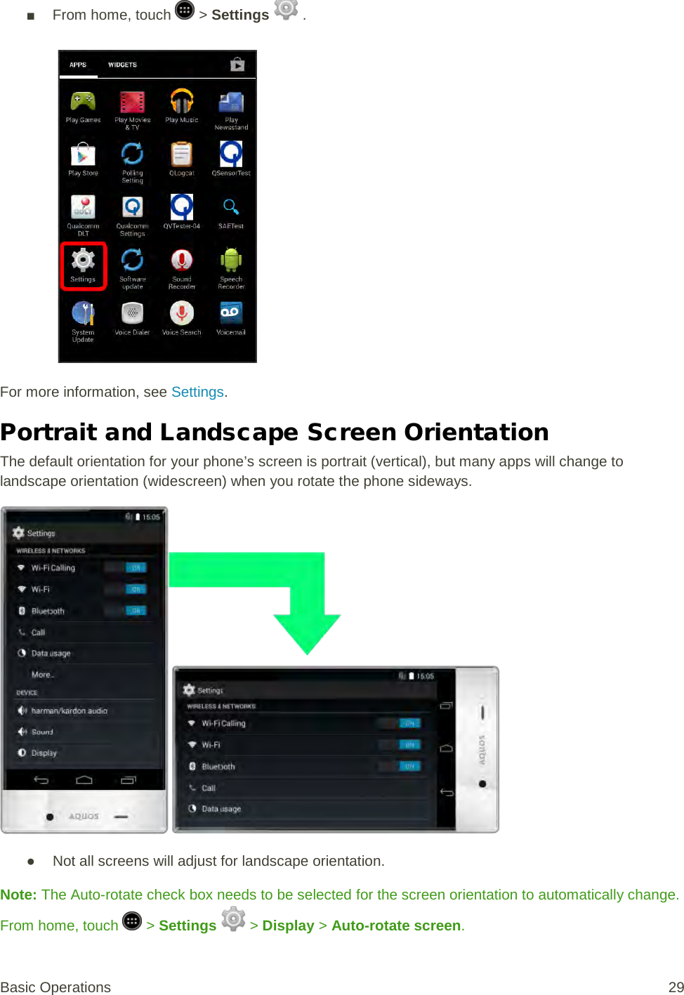 ■ From home, touch   &gt; Settings   .   For more information, see Settings. Portrait and Landscape Screen Orientation The default orientation for your phone’s screen is portrait (vertical), but many apps will change to landscape orientation (widescreen) when you rotate the phone sideways.  ● Not all screens will adjust for landscape orientation. Note: The Auto-rotate check box needs to be selected for the screen orientation to automatically change. From home, touch   &gt; Settings   &gt; Display &gt; Auto-rotate screen. Basic Operations 29 