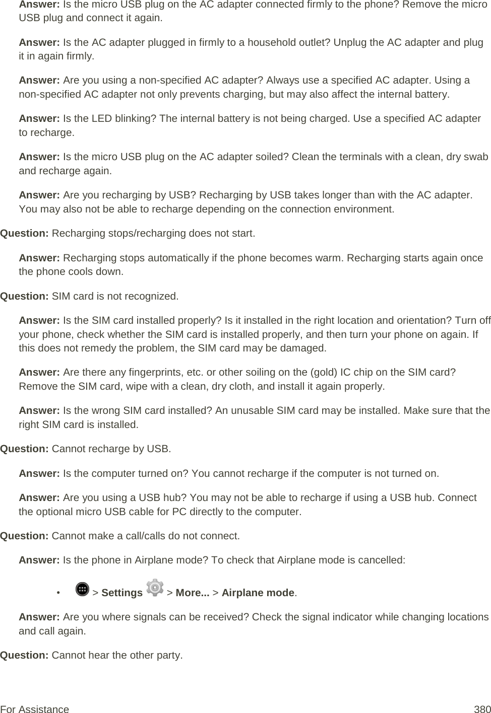 Answer: Is the micro USB plug on the AC adapter connected firmly to the phone? Remove the micro USB plug and connect it again. Answer: Is the AC adapter plugged in firmly to a household outlet? Unplug the AC adapter and plug it in again firmly. Answer: Are you using a non-specified AC adapter? Always use a specified AC adapter. Using a non-specified AC adapter not only prevents charging, but may also affect the internal battery. Answer: Is the LED blinking? The internal battery is not being charged. Use a specified AC adapter to recharge. Answer: Is the micro USB plug on the AC adapter soiled? Clean the terminals with a clean, dry swab and recharge again. Answer: Are you recharging by USB? Recharging by USB takes longer than with the AC adapter. You may also not be able to recharge depending on the connection environment. Question: Recharging stops/recharging does not start. Answer: Recharging stops automatically if the phone becomes warm. Recharging starts again once the phone cools down. Question: SIM card is not recognized. Answer: Is the SIM card installed properly? Is it installed in the right location and orientation? Turn off your phone, check whether the SIM card is installed properly, and then turn your phone on again. If this does not remedy the problem, the SIM card may be damaged. Answer: Are there any fingerprints, etc. or other soiling on the (gold) IC chip on the SIM card? Remove the SIM card, wipe with a clean, dry cloth, and install it again properly. Answer: Is the wrong SIM card installed? An unusable SIM card may be installed. Make sure that the right SIM card is installed. Question: Cannot recharge by USB. Answer: Is the computer turned on? You cannot recharge if the computer is not turned on. Answer: Are you using a USB hub? You may not be able to recharge if using a USB hub. Connect the optional micro USB cable for PC directly to the computer. Question: Cannot make a call/calls do not connect. Answer: Is the phone in Airplane mode? To check that Airplane mode is cancelled: •   &gt; Settings   &gt; More... &gt; Airplane mode. Answer: Are you where signals can be received? Check the signal indicator while changing locations and call again. Question: Cannot hear the other party. For Assistance 380 