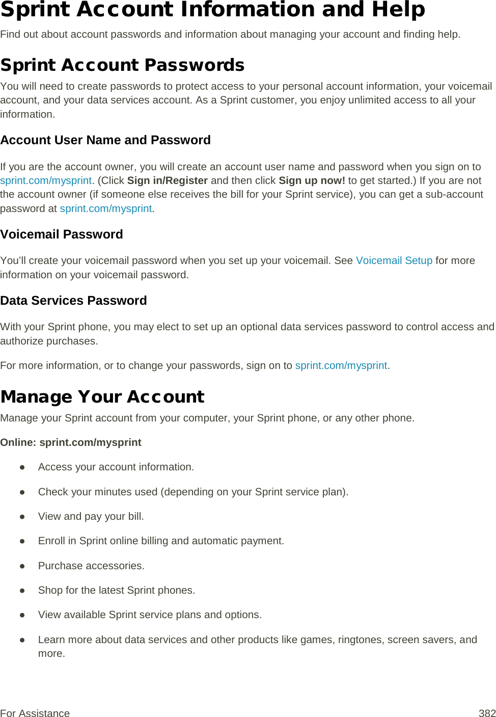 Sprint Account Information and Help Find out about account passwords and information about managing your account and finding help. Sprint Account Passwords You will need to create passwords to protect access to your personal account information, your voicemail account, and your data services account. As a Sprint customer, you enjoy unlimited access to all your information. Account User Name and Password If you are the account owner, you will create an account user name and password when you sign on to sprint.com/mysprint. (Click Sign in/Register and then click Sign up now! to get started.) If you are not the account owner (if someone else receives the bill for your Sprint service), you can get a sub-account password at sprint.com/mysprint. Voicemail Password You’ll create your voicemail password when you set up your voicemail. See Voicemail Setup for more information on your voicemail password. Data Services Password With your Sprint phone, you may elect to set up an optional data services password to control access and authorize purchases. For more information, or to change your passwords, sign on to sprint.com/mysprint. Manage Your Account Manage your Sprint account from your computer, your Sprint phone, or any other phone. Online: sprint.com/mysprint ● Access your account information. ● Check your minutes used (depending on your Sprint service plan). ● View and pay your bill. ● Enroll in Sprint online billing and automatic payment. ● Purchase accessories. ● Shop for the latest Sprint phones. ● View available Sprint service plans and options. ● Learn more about data services and other products like games, ringtones, screen savers, and more. For Assistance 382 