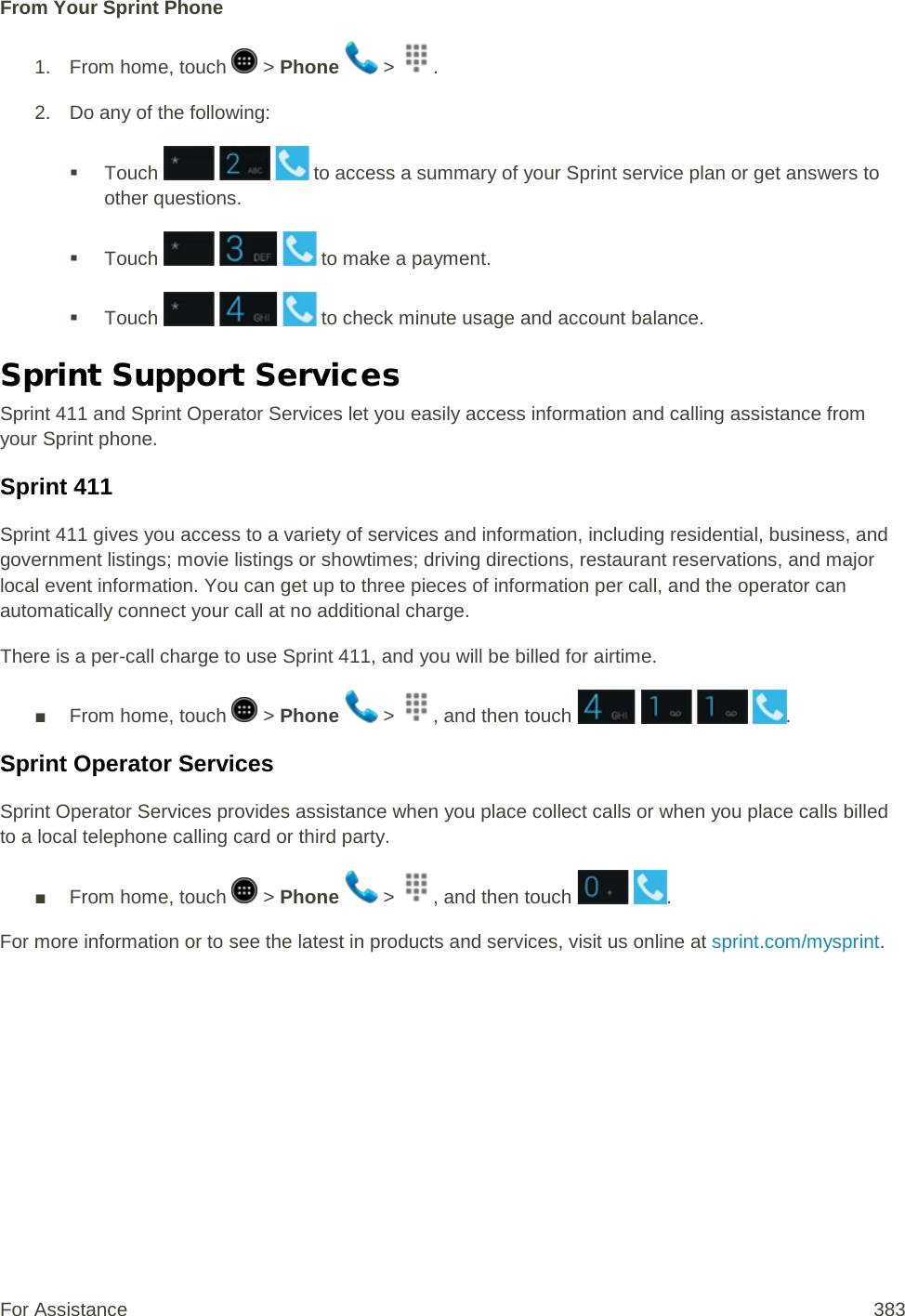 From Your Sprint Phone 1.  From home, touch   &gt; Phone   &gt;  . 2. Do any of the following:  Touch       to access a summary of your Sprint service plan or get answers to other questions.  Touch       to make a payment.  Touch       to check minute usage and account balance. Sprint Support Services Sprint 411 and Sprint Operator Services let you easily access information and calling assistance from your Sprint phone. Sprint 411 Sprint 411 gives you access to a variety of services and information, including residential, business, and government listings; movie listings or showtimes; driving directions, restaurant reservations, and major local event information. You can get up to three pieces of information per call, and the operator can automatically connect your call at no additional charge. There is a per-call charge to use Sprint 411, and you will be billed for airtime. ■ From home, touch   &gt; Phone   &gt;  , and then touch        .  Sprint Operator Services Sprint Operator Services provides assistance when you place collect calls or when you place calls billed to a local telephone calling card or third party. ■ From home, touch   &gt; Phone   &gt;  , and then touch   .  For more information or to see the latest in products and services, visit us online at sprint.com/mysprint. For Assistance 383 