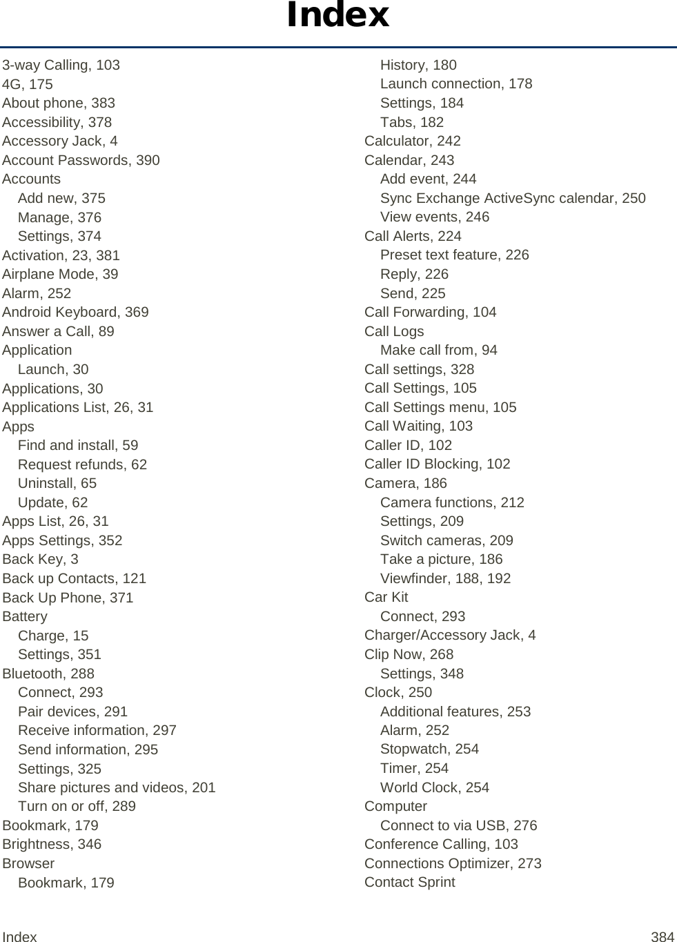 Index 3-way Calling, 103 4G, 175 About phone, 383 Accessibility, 378 Accessory Jack, 4 Account Passwords, 390 Accounts Add new, 375 Manage, 376 Settings, 374 Activation, 23, 381 Airplane Mode, 39 Alarm, 252 Android Keyboard, 369 Answer a Call, 89 Application Launch, 30 Applications, 30 Applications List, 26, 31 Apps Find and install, 59 Request refunds, 62 Uninstall, 65 Update, 62 Apps List, 26, 31 Apps Settings, 352 Back Key, 3 Back up Contacts, 121 Back Up Phone, 371 Battery Charge, 15 Settings, 351 Bluetooth, 288 Connect, 293 Pair devices, 291 Receive information, 297 Send information, 295 Settings, 325 Share pictures and videos, 201 Turn on or off, 289 Bookmark, 179 Brightness, 346 Browser Bookmark, 179 History, 180 Launch connection, 178 Settings, 184 Tabs, 182 Calculator, 242 Calendar, 243 Add event, 244 Sync Exchange ActiveSync calendar, 250 View events, 246 Call Alerts, 224 Preset text feature, 226 Reply, 226 Send, 225 Call Forwarding, 104 Call Logs Make call from, 94 Call settings, 328 Call Settings, 105 Call Settings menu, 105 Call Waiting, 103 Caller ID, 102 Caller ID Blocking, 102 Camera, 186 Camera functions, 212 Settings, 209 Switch cameras, 209 Take a picture, 186 Viewfinder, 188, 192 Car Kit Connect, 293 Charger/Accessory Jack, 4 Clip Now, 268 Settings, 348 Clock, 250 Additional features, 253 Alarm, 252 Stopwatch, 254 Timer, 254 World Clock, 254 Computer Connect to via USB, 276 Conference Calling, 103 Connections Optimizer, 273 Contact Sprint Index 384 