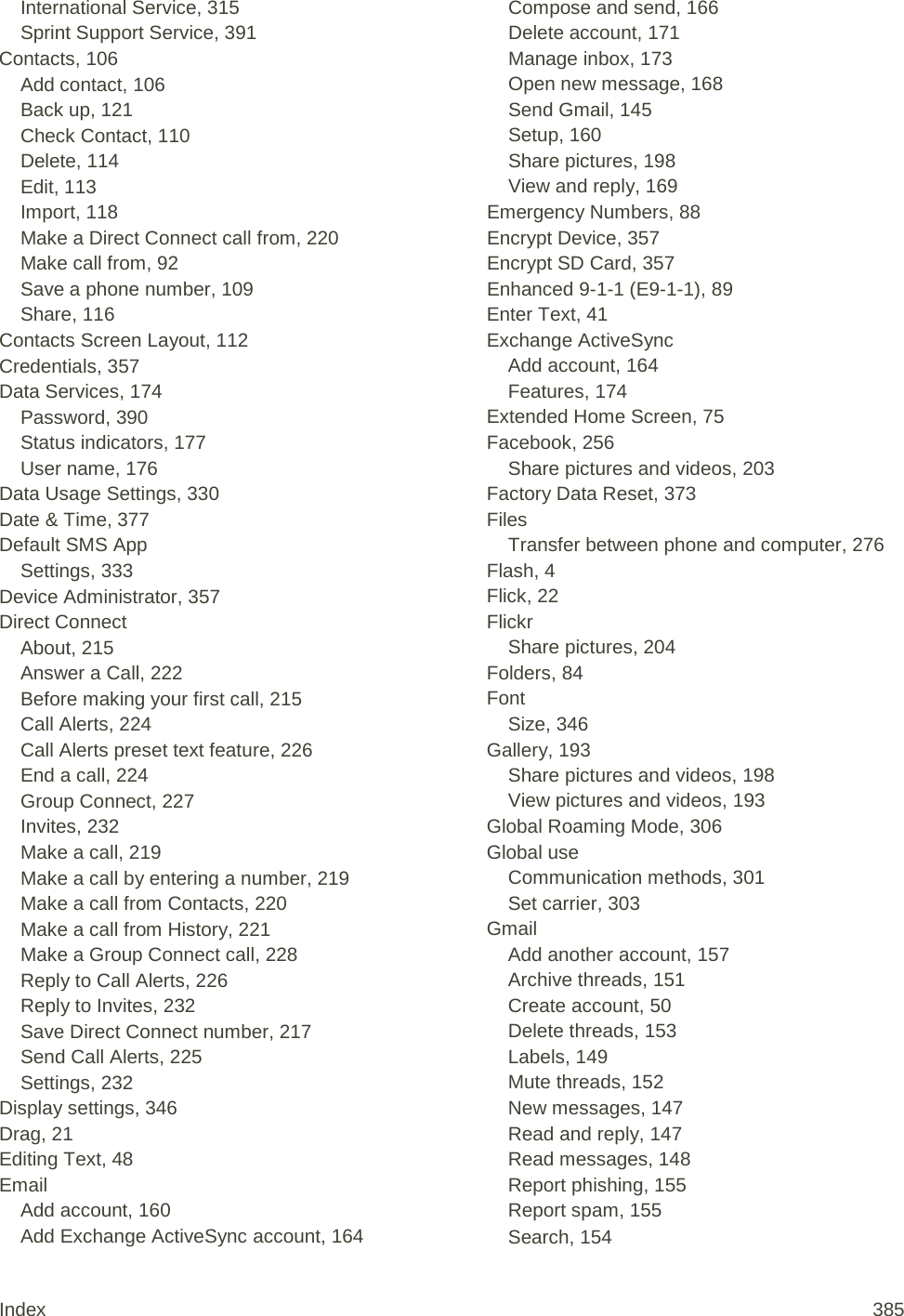 International Service, 315 Sprint Support Service, 391 Contacts, 106 Add contact, 106 Back up, 121 Check Contact, 110 Delete, 114 Edit, 113 Import, 118 Make a Direct Connect call from, 220 Make call from, 92 Save a phone number, 109 Share, 116 Contacts Screen Layout, 112 Credentials, 357 Data Services, 174 Password, 390 Status indicators, 177 User name, 176 Data Usage Settings, 330 Date &amp; Time, 377 Default SMS App Settings, 333 Device Administrator, 357 Direct Connect About, 215 Answer a Call, 222 Before making your first call, 215 Call Alerts, 224 Call Alerts preset text feature, 226 End a call, 224 Group Connect, 227 Invites, 232 Make a call, 219 Make a call by entering a number, 219 Make a call from Contacts, 220 Make a call from History, 221 Make a Group Connect call, 228 Reply to Call Alerts, 226 Reply to Invites, 232 Save Direct Connect number, 217 Send Call Alerts, 225 Settings, 232 Display settings, 346 Drag, 21 Editing Text, 48 Email Add account, 160 Add Exchange ActiveSync account, 164 Compose and send, 166 Delete account, 171 Manage inbox, 173 Open new message, 168 Send Gmail, 145 Setup, 160 Share pictures, 198 View and reply, 169 Emergency Numbers, 88 Encrypt Device, 357 Encrypt SD Card, 357 Enhanced 9-1-1 (E9-1-1), 89 Enter Text, 41 Exchange ActiveSync Add account, 164 Features, 174 Extended Home Screen, 75 Facebook, 256 Share pictures and videos, 203 Factory Data Reset, 373 Files Transfer between phone and computer, 276 Flash, 4 Flick, 22 Flickr Share pictures, 204 Folders, 84 Font Size, 346 Gallery, 193 Share pictures and videos, 198 View pictures and videos, 193 Global Roaming Mode, 306 Global use Communication methods, 301 Set carrier, 303 Gmail Add another account, 157 Archive threads, 151 Create account, 50 Delete threads, 153 Labels, 149 Mute threads, 152 New messages, 147 Read and reply, 147 Read messages, 148 Report phishing, 155 Report spam, 155 Search, 154 Index 385 