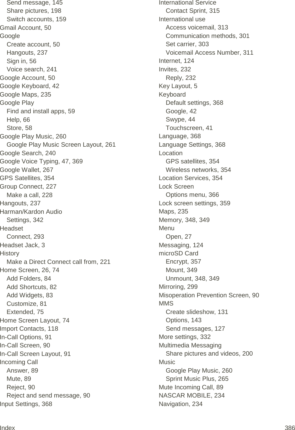 Send message, 145 Share pictures, 198 Switch accounts, 159 Gmail Account, 50 Google Create account, 50 Hangouts, 237 Sign in, 56 Voice search, 241 Google Account, 50 Google Keyboard, 42 Google Maps, 235 Google Play Find and install apps, 59 Help, 66 Store, 58 Google Play Music, 260 Google Play Music Screen Layout, 261 Google Search, 240 Google Voice Typing, 47, 369 Google Wallet, 267 GPS Satellites, 354 Group Connect, 227 Make a call, 228 Hangouts, 237 Harman/Kardon Audio Settings, 342 Headset Connect, 293 Headset Jack, 3 History Make a Direct Connect call from, 221 Home Screen, 26, 74 Add Folders, 84 Add Shortcuts, 82 Add Widgets, 83 Customize, 81 Extended, 75 Home Screen Layout, 74 Import Contacts, 118 In-Call Options, 91 In-Call Screen, 90 In-Call Screen Layout, 91 Incoming Call Answer, 89 Mute, 89 Reject, 90 Reject and send message, 90 Input Settings, 368 International Service Contact Sprint, 315 International use Access voicemail, 313 Communication methods, 301 Set carrier, 303 Voicemail Access Number, 311 Internet, 124 Invites, 232 Reply, 232 Key Layout, 5 Keyboard Default settings, 368 Google, 42 Swype, 44 Touchscreen, 41 Language, 368 Language Settings, 368 Location GPS satellites, 354 Wireless networks, 354 Location Services, 354 Lock Screen Options menu, 366 Lock screen settings, 359 Maps, 235 Memory, 348, 349 Menu Open, 27 Messaging, 124 microSD Card Encrypt, 357 Mount, 349 Unmount, 348, 349 Mirroring, 299 Misoperation Prevention Screen, 90 MMS Create slideshow, 131 Options, 143 Send messages, 127 More settings, 332 Multimedia Messaging Share pictures and videos, 200 Music Google Play Music, 260 Sprint Music Plus, 265 Mute Incoming Call, 89 NASCAR MOBILE, 234 Navigation, 234 Index 386 