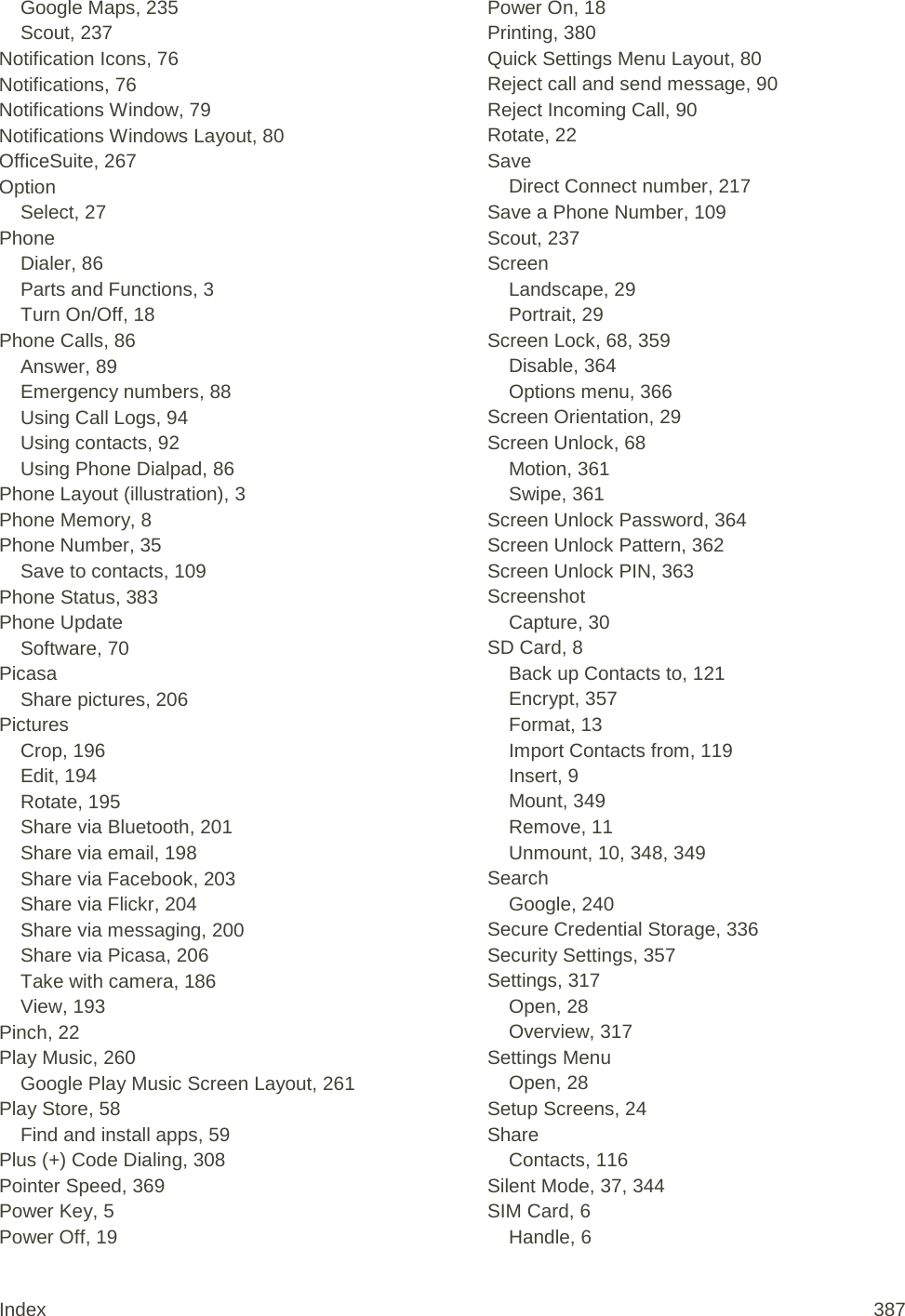 Google Maps, 235 Scout, 237 Notification Icons, 76 Notifications, 76 Notifications Window, 79 Notifications Windows Layout, 80 OfficeSuite, 267 Option Select, 27 Phone Dialer, 86 Parts and Functions, 3 Turn On/Off, 18 Phone Calls, 86 Answer, 89 Emergency numbers, 88 Using Call Logs, 94 Using contacts, 92 Using Phone Dialpad, 86 Phone Layout (illustration), 3 Phone Memory, 8 Phone Number, 35 Save to contacts, 109 Phone Status, 383 Phone Update Software, 70 Picasa Share pictures, 206 Pictures Crop, 196 Edit, 194 Rotate, 195 Share via Bluetooth, 201 Share via email, 198 Share via Facebook, 203 Share via Flickr, 204 Share via messaging, 200 Share via Picasa, 206 Take with camera, 186 View, 193 Pinch, 22 Play Music, 260 Google Play Music Screen Layout, 261 Play Store, 58 Find and install apps, 59 Plus (+) Code Dialing, 308 Pointer Speed, 369 Power Key, 5 Power Off, 19 Power On, 18 Printing, 380 Quick Settings Menu Layout, 80 Reject call and send message, 90 Reject Incoming Call, 90 Rotate, 22 Save Direct Connect number, 217 Save a Phone Number, 109 Scout, 237 Screen Landscape, 29 Portrait, 29 Screen Lock, 68, 359 Disable, 364 Options menu, 366 Screen Orientation, 29 Screen Unlock, 68 Motion, 361 Swipe, 361 Screen Unlock Password, 364 Screen Unlock Pattern, 362 Screen Unlock PIN, 363 Screenshot Capture, 30 SD Card, 8 Back up Contacts to, 121 Encrypt, 357 Format, 13 Import Contacts from, 119 Insert, 9 Mount, 349 Remove, 11 Unmount, 10, 348, 349 Search Google, 240 Secure Credential Storage, 336 Security Settings, 357 Settings, 317 Open, 28 Overview, 317 Settings Menu Open, 28 Setup Screens, 24 Share Contacts, 116 Silent Mode, 37, 344 SIM Card, 6 Handle, 6 Index 387 