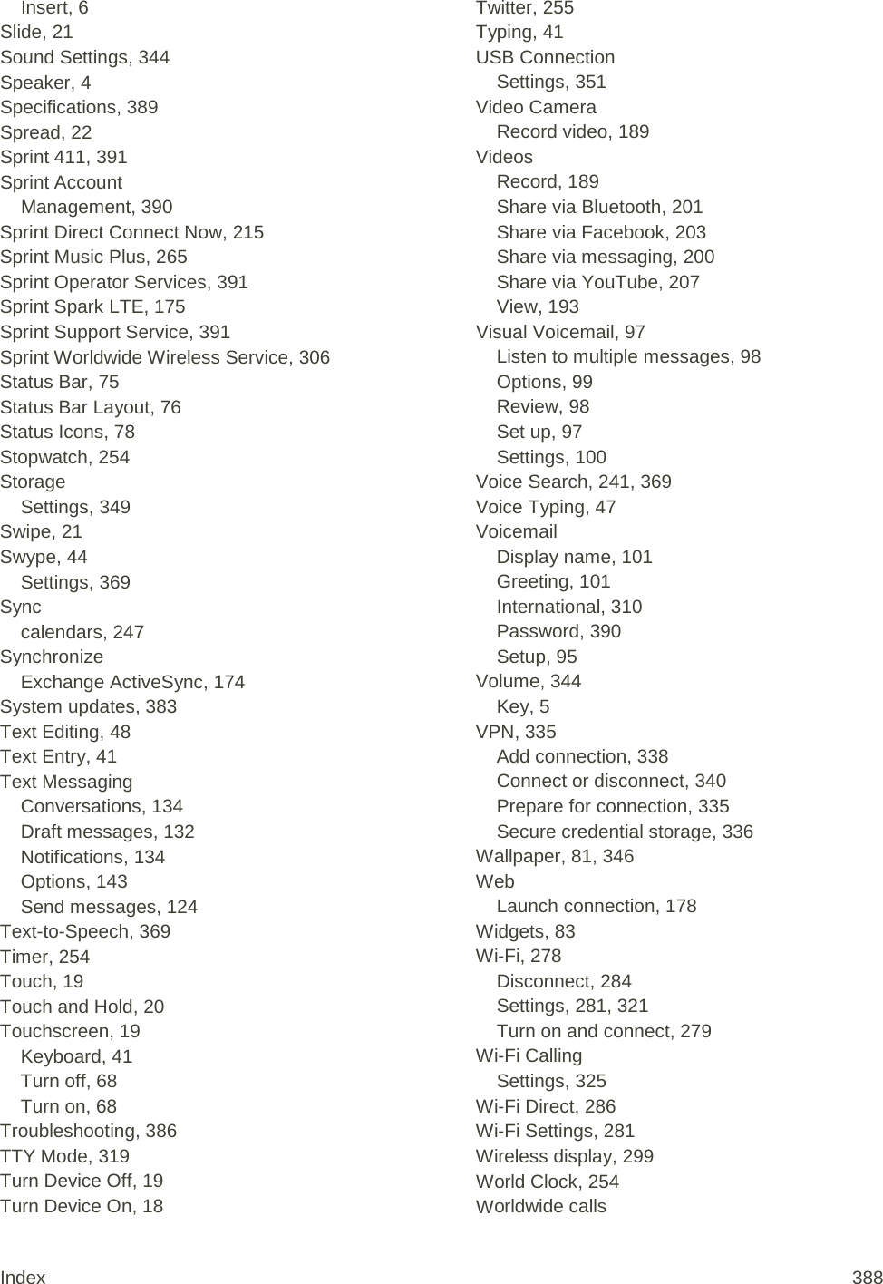 Insert, 6 Slide, 21 Sound Settings, 344 Speaker, 4 Specifications, 389 Spread, 22 Sprint 411, 391 Sprint Account Management, 390 Sprint Direct Connect Now, 215 Sprint Music Plus, 265 Sprint Operator Services, 391 Sprint Spark LTE, 175 Sprint Support Service, 391 Sprint Worldwide Wireless Service, 306 Status Bar, 75 Status Bar Layout, 76 Status Icons, 78 Stopwatch, 254 Storage Settings, 349 Swipe, 21 Swype, 44 Settings, 369 Sync calendars, 247 Synchronize Exchange ActiveSync, 174 System updates, 383 Text Editing, 48 Text Entry, 41 Text Messaging Conversations, 134 Draft messages, 132 Notifications, 134 Options, 143 Send messages, 124 Text-to-Speech, 369 Timer, 254 Touch, 19 Touch and Hold, 20 Touchscreen, 19 Keyboard, 41 Turn off, 68 Turn on, 68 Troubleshooting, 386 TTY Mode, 319 Turn Device Off, 19 Turn Device On, 18 Twitter, 255 Typing, 41 USB Connection Settings, 351 Video Camera Record video, 189 Videos Record, 189 Share via Bluetooth, 201 Share via Facebook, 203 Share via messaging, 200 Share via YouTube, 207 View, 193 Visual Voicemail, 97 Listen to multiple messages, 98 Options, 99 Review, 98 Set up, 97 Settings, 100 Voice Search, 241, 369 Voice Typing, 47 Voicemail Display name, 101 Greeting, 101 International, 310 Password, 390 Setup, 95 Volume, 344 Key, 5 VPN, 335 Add connection, 338 Connect or disconnect, 340 Prepare for connection, 335 Secure credential storage, 336 Wallpaper, 81, 346 Web Launch connection, 178 Widgets, 83 Wi-Fi, 278 Disconnect, 284 Settings, 281, 321 Turn on and connect, 279 Wi-Fi Calling Settings, 325 Wi-Fi Direct, 286 Wi-Fi Settings, 281 Wireless display, 299 World Clock, 254 Worldwide calls Index 388 