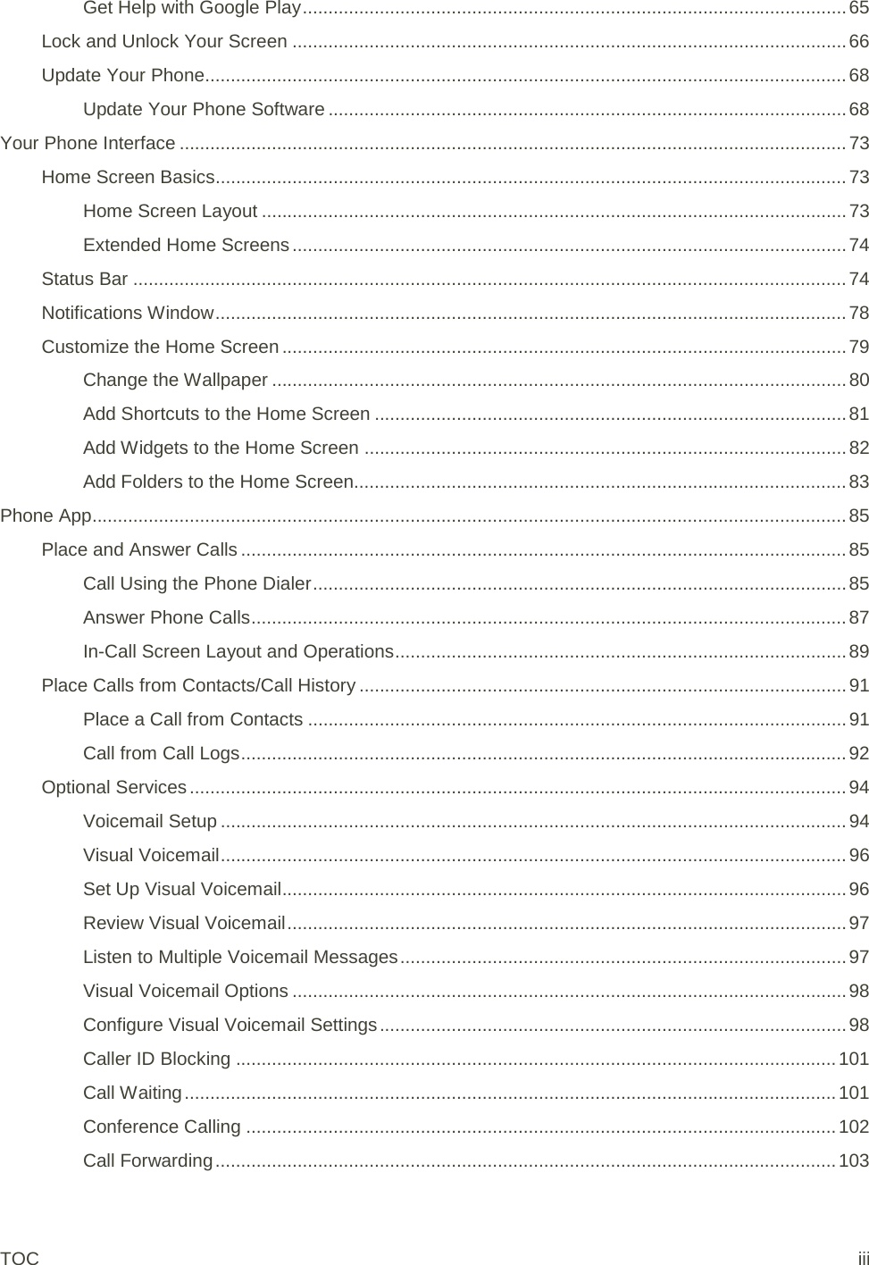 Get Help with Google Play .......................................................................................................... 65 Lock and Unlock Your Screen ............................................................................................................ 66 Update Your Phone............................................................................................................................. 68 Update Your Phone Software ..................................................................................................... 68 Your Phone Interface .................................................................................................................................. 73 Home Screen Basics........................................................................................................................... 73 Home Screen Layout .................................................................................................................. 73 Extended Home Screens ............................................................................................................ 74 Status Bar ........................................................................................................................................... 74 Notifications Window ........................................................................................................................... 78 Customize the Home Screen .............................................................................................................. 79 Change the Wallpaper ................................................................................................................ 80 Add Shortcuts to the Home Screen ............................................................................................ 81 Add Widgets to the Home Screen .............................................................................................. 82 Add Folders to the Home Screen................................................................................................ 83 Phone App................................................................................................................................................... 85 Place and Answer Calls ...................................................................................................................... 85 Call Using the Phone Dialer ........................................................................................................ 85 Answer Phone Calls .................................................................................................................... 87 In-Call Screen Layout and Operations ........................................................................................ 89 Place Calls from Contacts/Call History ............................................................................................... 91 Place a Call from Contacts ......................................................................................................... 91 Call from Call Logs ...................................................................................................................... 92 Optional Services ................................................................................................................................ 94 Voicemail Setup .......................................................................................................................... 94 Visual Voicemail .......................................................................................................................... 96 Set Up Visual Voicemail .............................................................................................................. 96 Review Visual Voicemail ............................................................................................................. 97 Listen to Multiple Voicemail Messages ....................................................................................... 97 Visual Voicemail Options ............................................................................................................ 98 Configure Visual Voicemail Settings ........................................................................................... 98 Caller ID Blocking ..................................................................................................................... 101 Call Waiting ............................................................................................................................... 101 Conference Calling ................................................................................................................... 102 Call Forwarding ......................................................................................................................... 103 TOC iii 