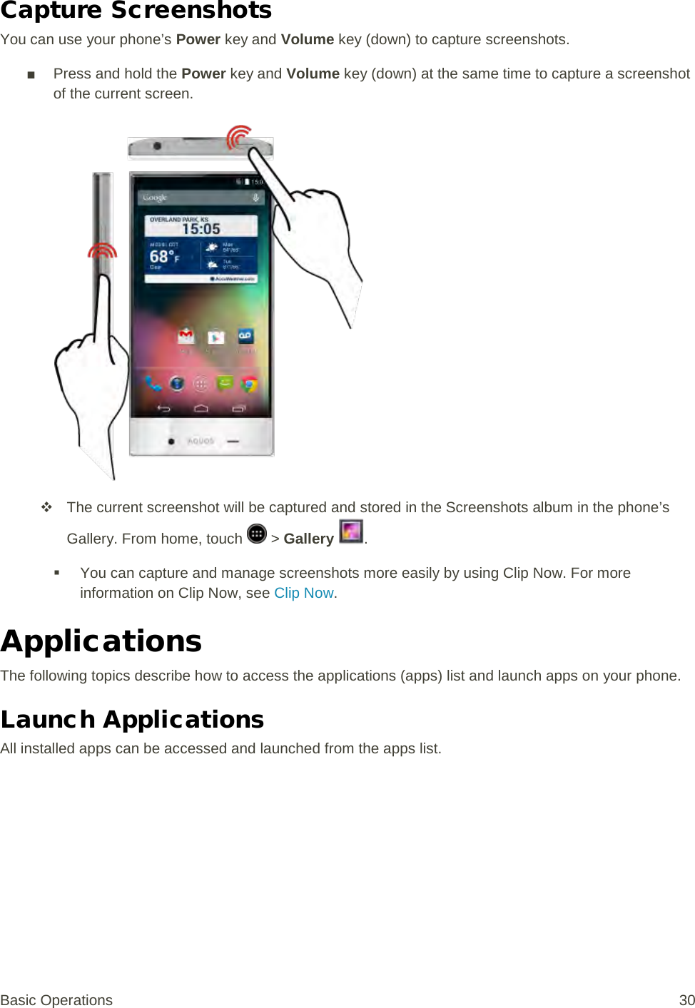 Capture Screenshots You can use your phone’s Power key and Volume key (down) to capture screenshots. ■ Press and hold the Power key and Volume key (down) at the same time to capture a screenshot of the current screen.    The current screenshot will be captured and stored in the Screenshots album in the phone’s Gallery. From home, touch   &gt; Gallery  .  You can capture and manage screenshots more easily by using Clip Now. For more information on Clip Now, see Clip Now. Applications The following topics describe how to access the applications (apps) list and launch apps on your phone. Launch Applications All installed apps can be accessed and launched from the apps list. Basic Operations 30 