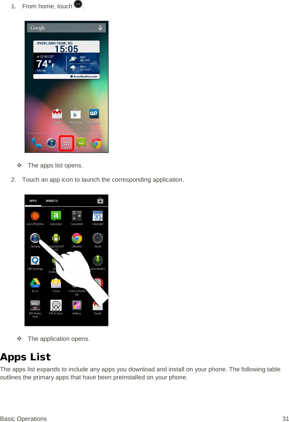 1. From home, touch  .    The apps list opens. 2. Touch an app icon to launch the corresponding application.    The application opens. Apps List The apps list expands to include any apps you download and install on your phone. The following table outlines the primary apps that have been preinstalled on your phone. Basic Operations 31 