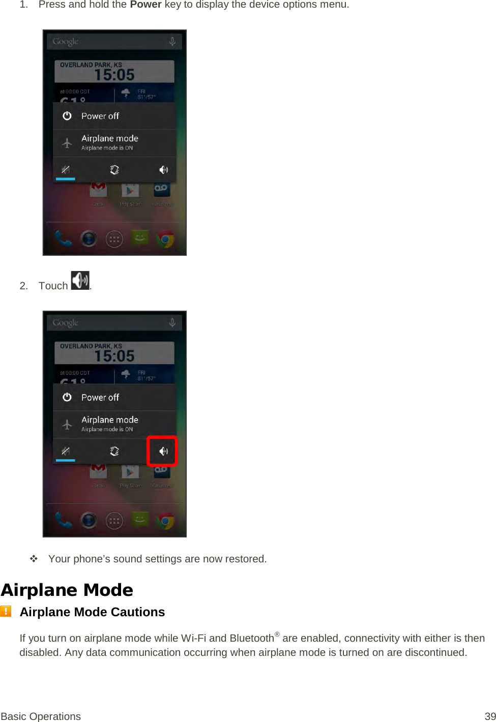 1. Press and hold the Power key to display the device options menu.   2. Touch  .    Your phone’s sound settings are now restored. Airplane Mode  Airplane Mode Cautions If you turn on airplane mode while Wi-Fi and Bluetooth® are enabled, connectivity with either is then disabled. Any data communication occurring when airplane mode is turned on are discontinued. Basic Operations 39 