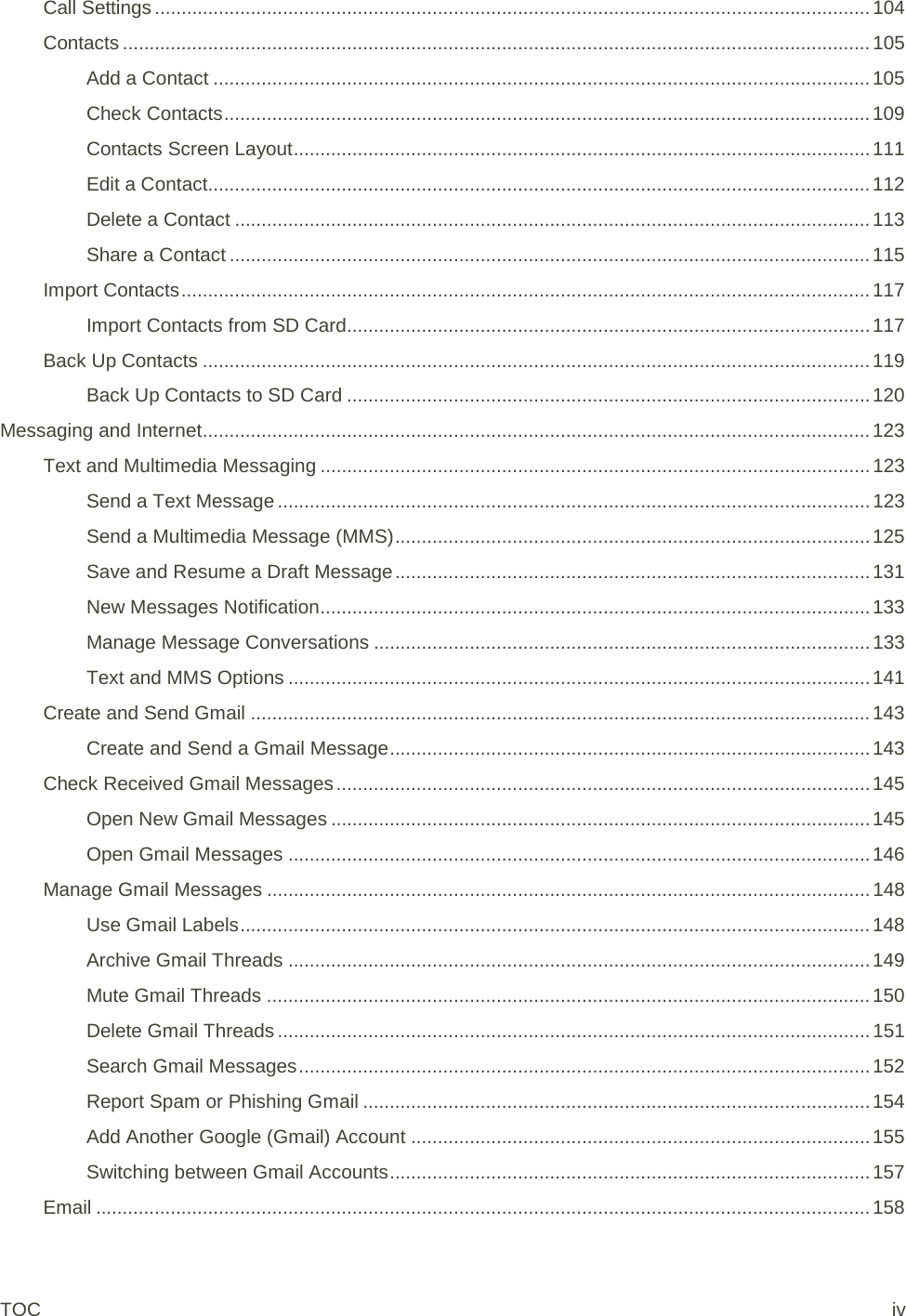 Call Settings ...................................................................................................................................... 104 Contacts ............................................................................................................................................ 105 Add a Contact ........................................................................................................................... 105 Check Contacts ......................................................................................................................... 109 Contacts Screen Layout ............................................................................................................ 111 Edit a Contact............................................................................................................................ 112 Delete a Contact ....................................................................................................................... 113 Share a Contact ........................................................................................................................ 115 Import Contacts ................................................................................................................................. 117 Import Contacts from SD Card .................................................................................................. 117 Back Up Contacts ............................................................................................................................. 119 Back Up Contacts to SD Card .................................................................................................. 120 Messaging and Internet ............................................................................................................................. 123 Text and Multimedia Messaging ....................................................................................................... 123 Send a Text Message ............................................................................................................... 123 Send a Multimedia Message (MMS) ......................................................................................... 125 Save and Resume a Draft Message ......................................................................................... 131 New Messages Notification ....................................................................................................... 133 Manage Message Conversations ............................................................................................. 133 Text and MMS Options ............................................................................................................. 141 Create and Send Gmail .................................................................................................................... 143 Create and Send a Gmail Message .......................................................................................... 143 Check Received Gmail Messages .................................................................................................... 145 Open New Gmail Messages ..................................................................................................... 145 Open Gmail Messages ............................................................................................................. 146 Manage Gmail Messages ................................................................................................................. 148 Use Gmail Labels ...................................................................................................................... 148 Archive Gmail Threads ............................................................................................................. 149 Mute Gmail Threads ................................................................................................................. 150 Delete Gmail Threads ............................................................................................................... 151 Search Gmail Messages ........................................................................................................... 152 Report Spam or Phishing Gmail ............................................................................................... 154 Add Another Google (Gmail) Account ...................................................................................... 155 Switching between Gmail Accounts .......................................................................................... 157 Email ................................................................................................................................................. 158 TOC iv 