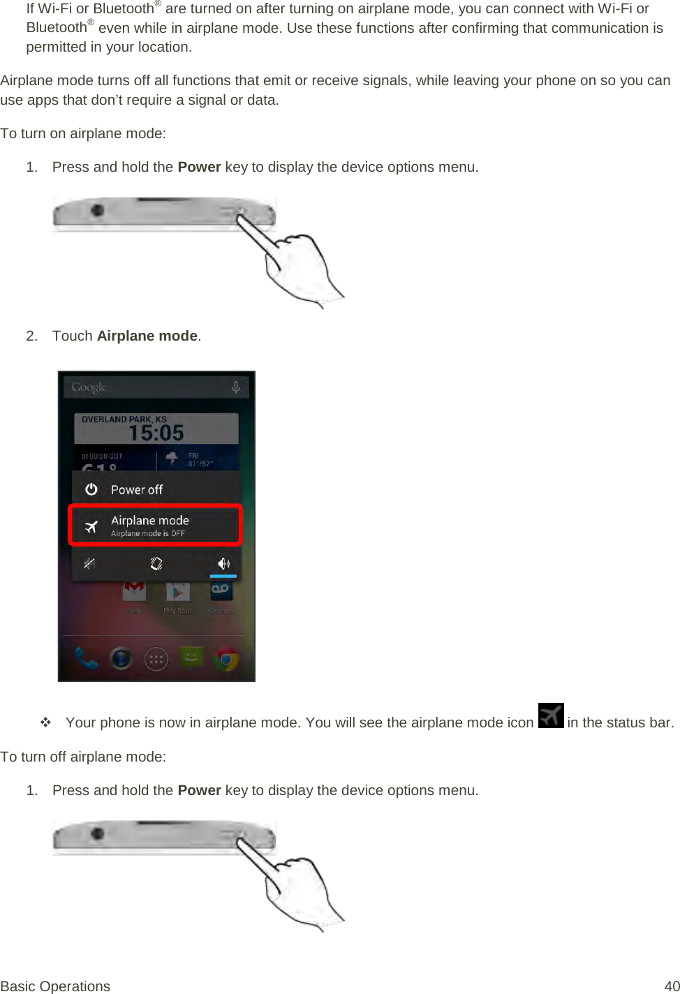 If Wi-Fi or Bluetooth® are turned on after turning on airplane mode, you can connect with Wi-Fi or Bluetooth® even while in airplane mode. Use these functions after confirming that communication is permitted in your location. Airplane mode turns off all functions that emit or receive signals, while leaving your phone on so you can use apps that don’t require a signal or data. To turn on airplane mode: 1. Press and hold the Power key to display the device options menu.   2. Touch Airplane mode.    Your phone is now in airplane mode. You will see the airplane mode icon   in the status bar. To turn off airplane mode: 1. Press and hold the Power key to display the device options menu.   Basic Operations 40 