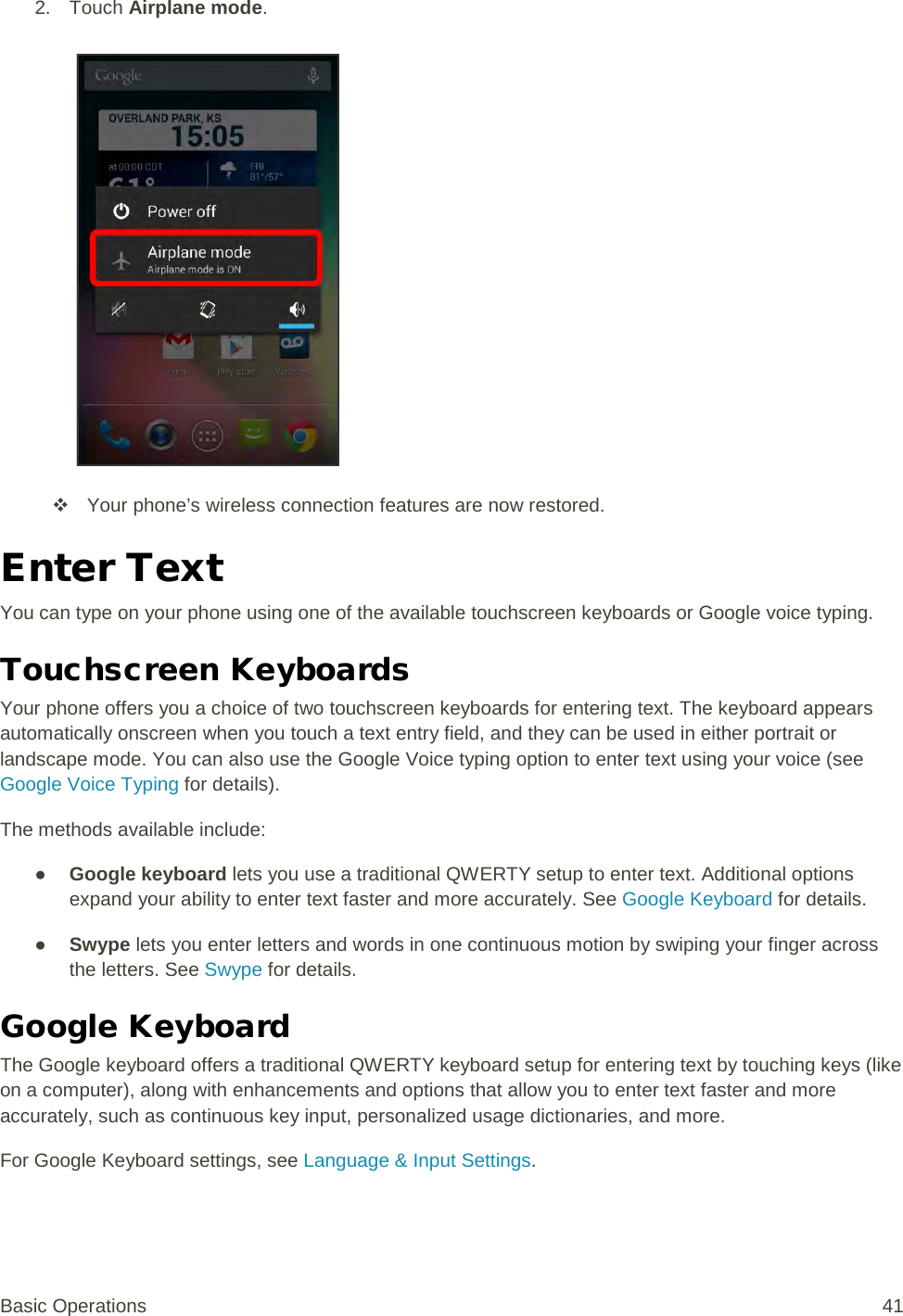 2. Touch Airplane mode.    Your phone’s wireless connection features are now restored. Enter Text You can type on your phone using one of the available touchscreen keyboards or Google voice typing. Touchscreen Keyboards Your phone offers you a choice of two touchscreen keyboards for entering text. The keyboard appears automatically onscreen when you touch a text entry field, and they can be used in either portrait or landscape mode. You can also use the Google Voice typing option to enter text using your voice (see Google Voice Typing for details). The methods available include: ● Google keyboard lets you use a traditional QWERTY setup to enter text. Additional options expand your ability to enter text faster and more accurately. See Google Keyboard for details. ● Swype lets you enter letters and words in one continuous motion by swiping your finger across the letters. See Swype for details. Google Keyboard  The Google keyboard offers a traditional QWERTY keyboard setup for entering text by touching keys (like on a computer), along with enhancements and options that allow you to enter text faster and more accurately, such as continuous key input, personalized usage dictionaries, and more. For Google Keyboard settings, see Language &amp; Input Settings. Basic Operations 41 