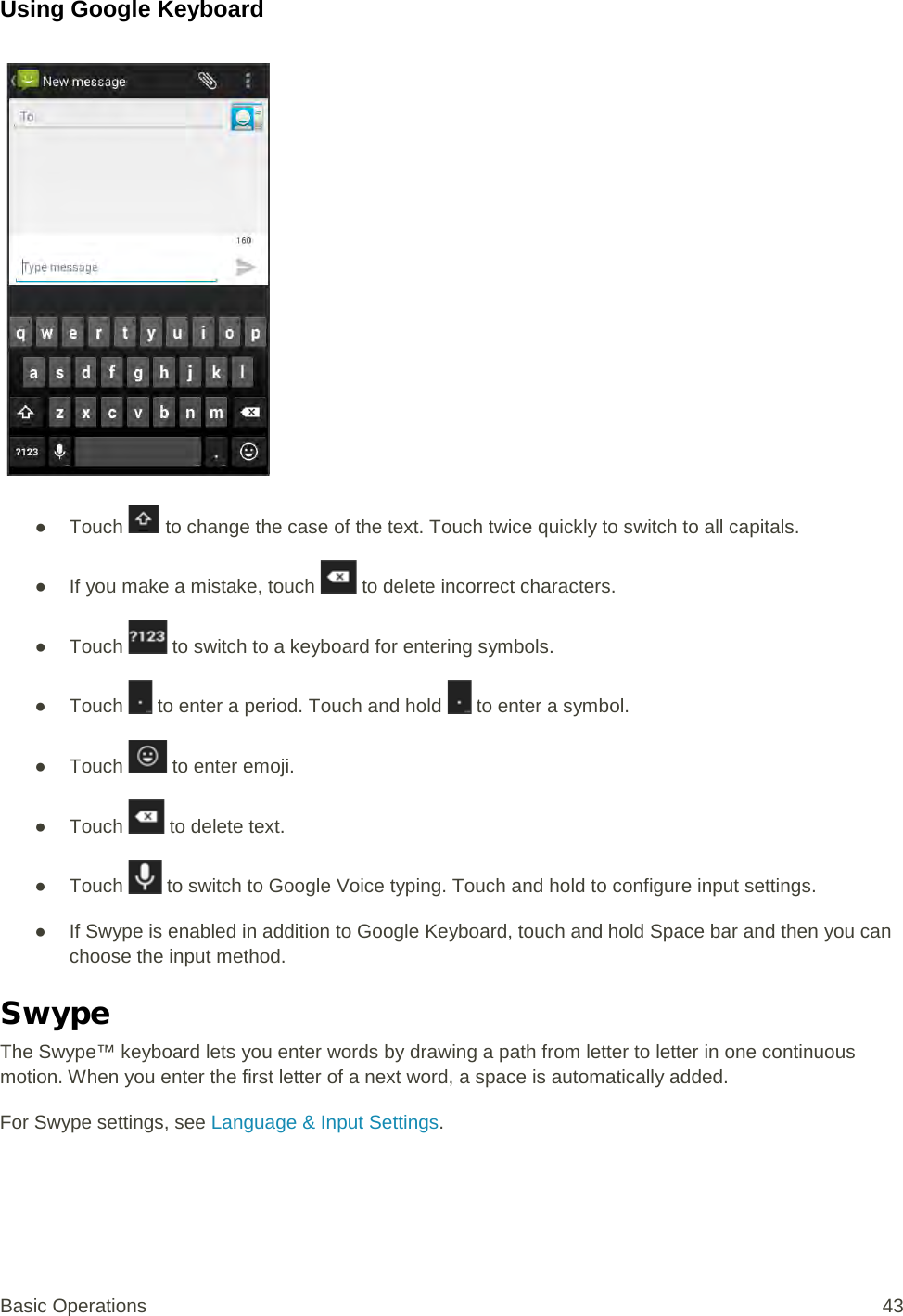 Using Google Keyboard   ● Touch   to change the case of the text. Touch twice quickly to switch to all capitals. ● If you make a mistake, touch   to delete incorrect characters. ● Touch   to switch to a keyboard for entering symbols. ● Touch   to enter a period. Touch and hold   to enter a symbol. ● Touch   to enter emoji. ● Touch   to delete text. ● Touch   to switch to Google Voice typing. Touch and hold to configure input settings. ● If Swype is enabled in addition to Google Keyboard, touch and hold Space bar and then you can choose the input method. Swype The Swype™ keyboard lets you enter words by drawing a path from letter to letter in one continuous motion. When you enter the first letter of a next word, a space is automatically added.  For Swype settings, see Language &amp; Input Settings. Basic Operations 43 