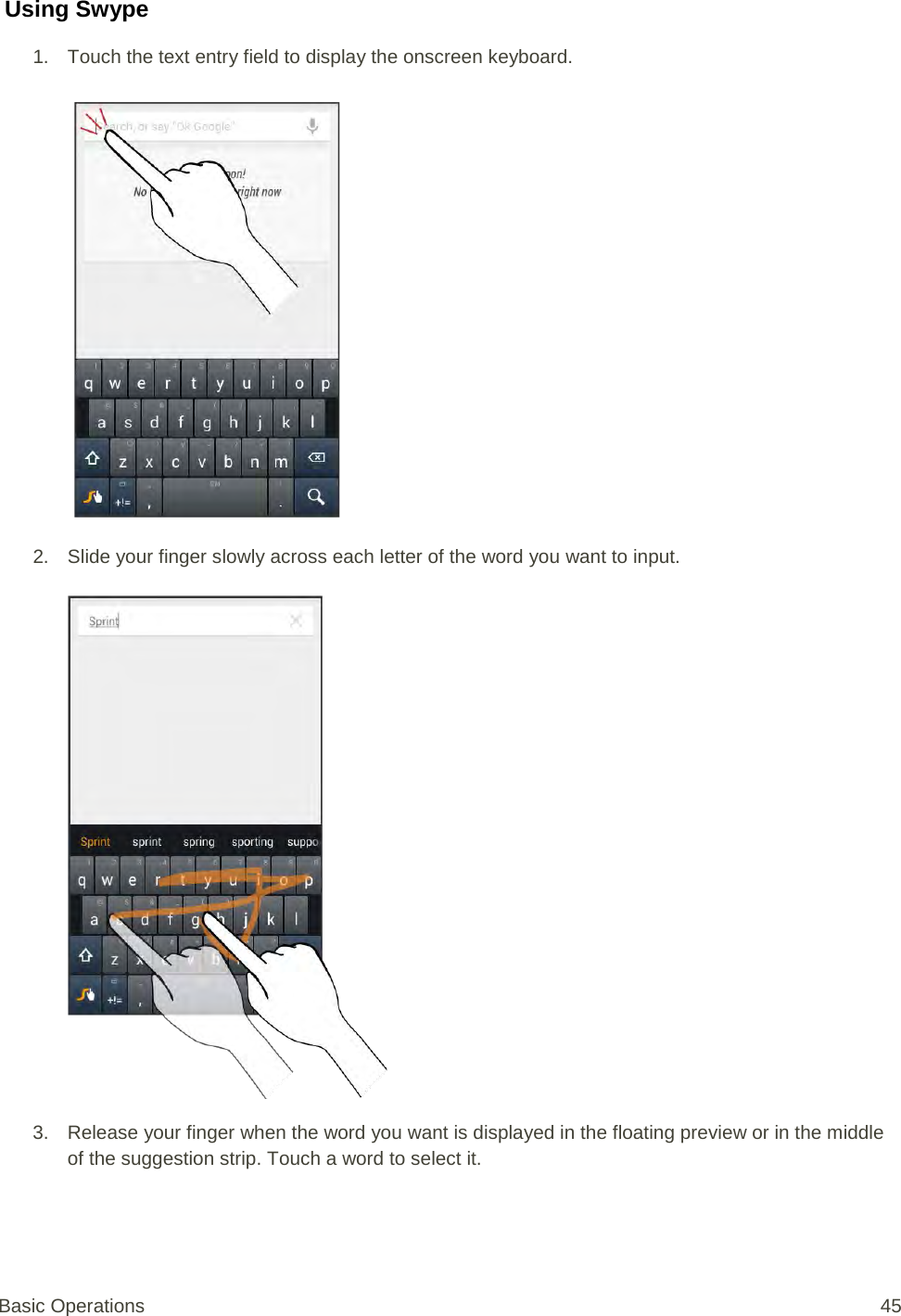  Using Swype 1. Touch the text entry field to display the onscreen keyboard.   2. Slide your finger slowly across each letter of the word you want to input.   3. Release your finger when the word you want is displayed in the floating preview or in the middle of the suggestion strip. Touch a word to select it. Basic Operations 45 