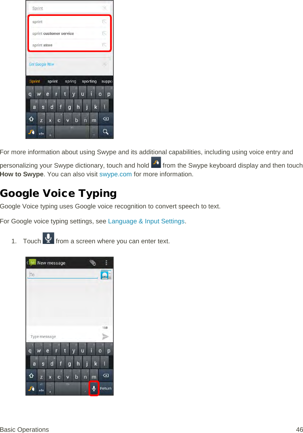   For more information about using Swype and its additional capabilities, including using voice entry and personalizing your Swype dictionary, touch and hold   from the Swype keyboard display and then touch How to Swype. You can also visit swype.com for more information. Google Voice Typing Google Voice typing uses Google voice recognition to convert speech to text. For Google voice typing settings, see Language &amp; Input Settings. 1. Touch   from a screen where you can enter text.   Basic Operations 46 