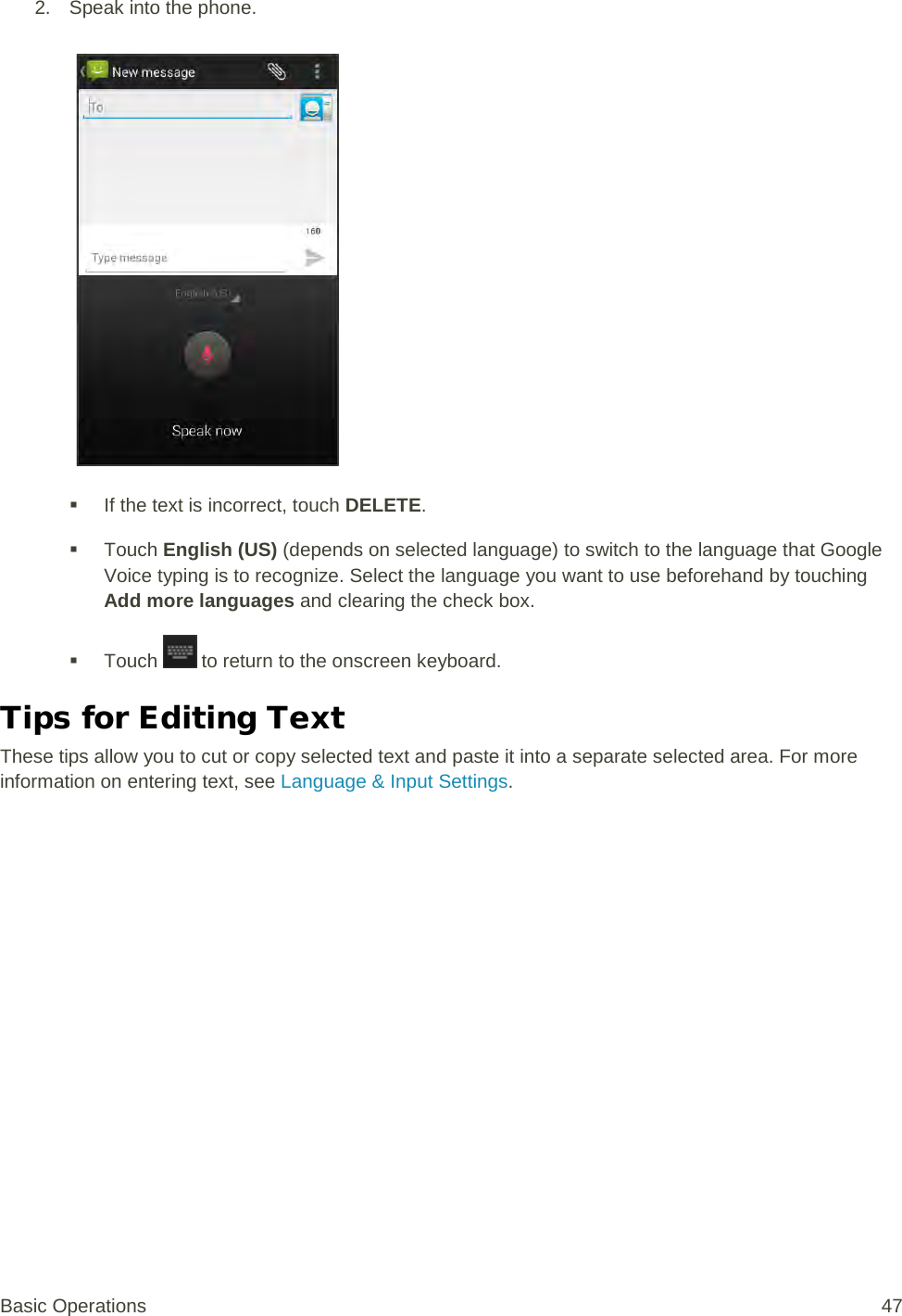 2. Speak into the phone.    If the text is incorrect, touch DELETE.  Touch English (US) (depends on selected language) to switch to the language that Google Voice typing is to recognize. Select the language you want to use beforehand by touching Add more languages and clearing the check box.  Touch   to return to the onscreen keyboard. Tips for Editing Text These tips allow you to cut or copy selected text and paste it into a separate selected area. For more information on entering text, see Language &amp; Input Settings. Basic Operations 47 