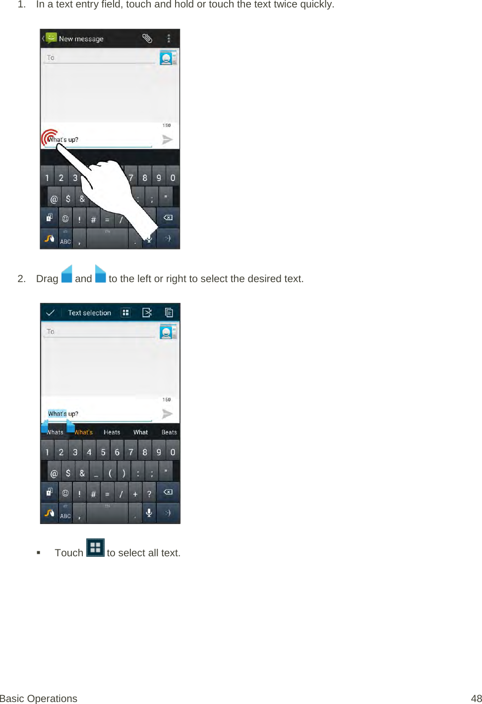 1. In a text entry field, touch and hold or touch the text twice quickly.   2. Drag   and   to the left or right to select the desired text.    Touch   to select all text. Basic Operations 48 