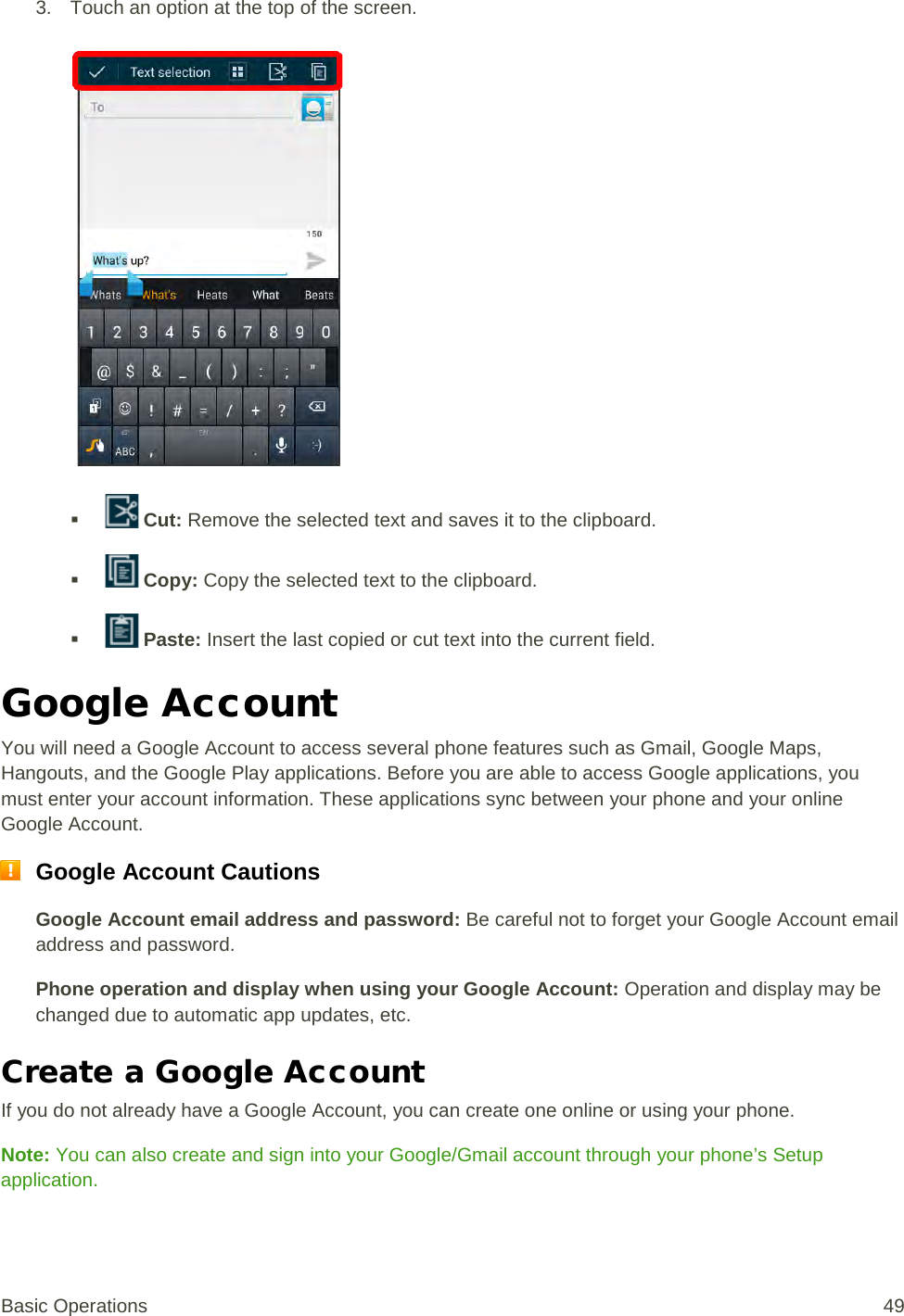 3. Touch an option at the top of the screen.      Cut: Remove the selected text and saves it to the clipboard.    Copy: Copy the selected text to the clipboard.    Paste: Insert the last copied or cut text into the current field. Google Account You will need a Google Account to access several phone features such as Gmail, Google Maps, Hangouts, and the Google Play applications. Before you are able to access Google applications, you must enter your account information. These applications sync between your phone and your online Google Account.  Google Account Cautions Google Account email address and password: Be careful not to forget your Google Account email address and password. Phone operation and display when using your Google Account: Operation and display may be changed due to automatic app updates, etc. Create a Google Account If you do not already have a Google Account, you can create one online or using your phone. Note: You can also create and sign into your Google/Gmail account through your phone’s Setup application. Basic Operations 49 