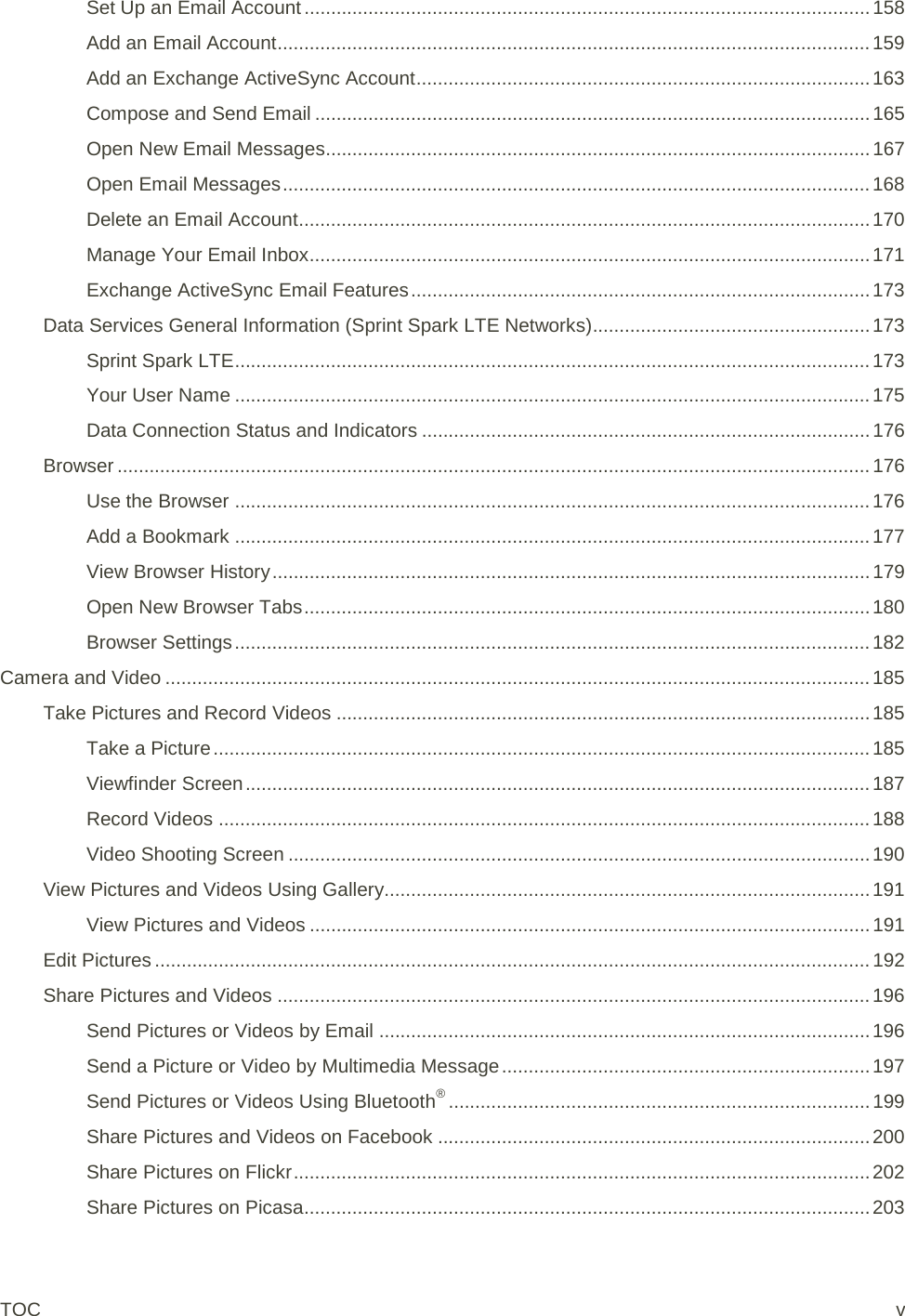 Set Up an Email Account .......................................................................................................... 158 Add an Email Account ............................................................................................................... 159 Add an Exchange ActiveSync Account ..................................................................................... 163 Compose and Send Email ........................................................................................................ 165 Open New Email Messages...................................................................................................... 167 Open Email Messages .............................................................................................................. 168 Delete an Email Account ........................................................................................................... 170 Manage Your Email Inbox ......................................................................................................... 171 Exchange ActiveSync Email Features ...................................................................................... 173 Data Services General Information (Sprint Spark LTE Networks) .................................................... 173 Sprint Spark LTE ....................................................................................................................... 173 Your User Name ....................................................................................................................... 175 Data Connection Status and Indicators .................................................................................... 176 Browser ............................................................................................................................................. 176 Use the Browser ....................................................................................................................... 176 Add a Bookmark ....................................................................................................................... 177 View Browser History ................................................................................................................ 179 Open New Browser Tabs .......................................................................................................... 180 Browser Settings ....................................................................................................................... 182 Camera and Video .................................................................................................................................... 185 Take Pictures and Record Videos .................................................................................................... 185 Take a Picture ........................................................................................................................... 185 Viewfinder Screen ..................................................................................................................... 187 Record Videos .......................................................................................................................... 188 Video Shooting Screen ............................................................................................................. 190 View Pictures and Videos Using Gallery........................................................................................... 191 View Pictures and Videos ......................................................................................................... 191 Edit Pictures ...................................................................................................................................... 192 Share Pictures and Videos ............................................................................................................... 196 Send Pictures or Videos by Email ............................................................................................ 196 Send a Picture or Video by Multimedia Message ..................................................................... 197 Send Pictures or Videos Using Bluetooth® ............................................................................... 199 Share Pictures and Videos on Facebook ................................................................................. 200 Share Pictures on Flickr ............................................................................................................ 202 Share Pictures on Picasa .......................................................................................................... 203 TOC  v 