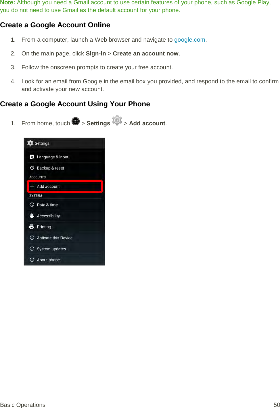 Note: Although you need a Gmail account to use certain features of your phone, such as Google Play, you do not need to use Gmail as the default account for your phone. Create a Google Account Online 1. From a computer, launch a Web browser and navigate to google.com. 2. On the main page, click Sign-in &gt; Create an account now. 3. Follow the onscreen prompts to create your free account. 4. Look for an email from Google in the email box you provided, and respond to the email to confirm and activate your new account. Create a Google Account Using Your Phone 1.  From home, touch   &gt; Settings   &gt; Add account.   Basic Operations 50 