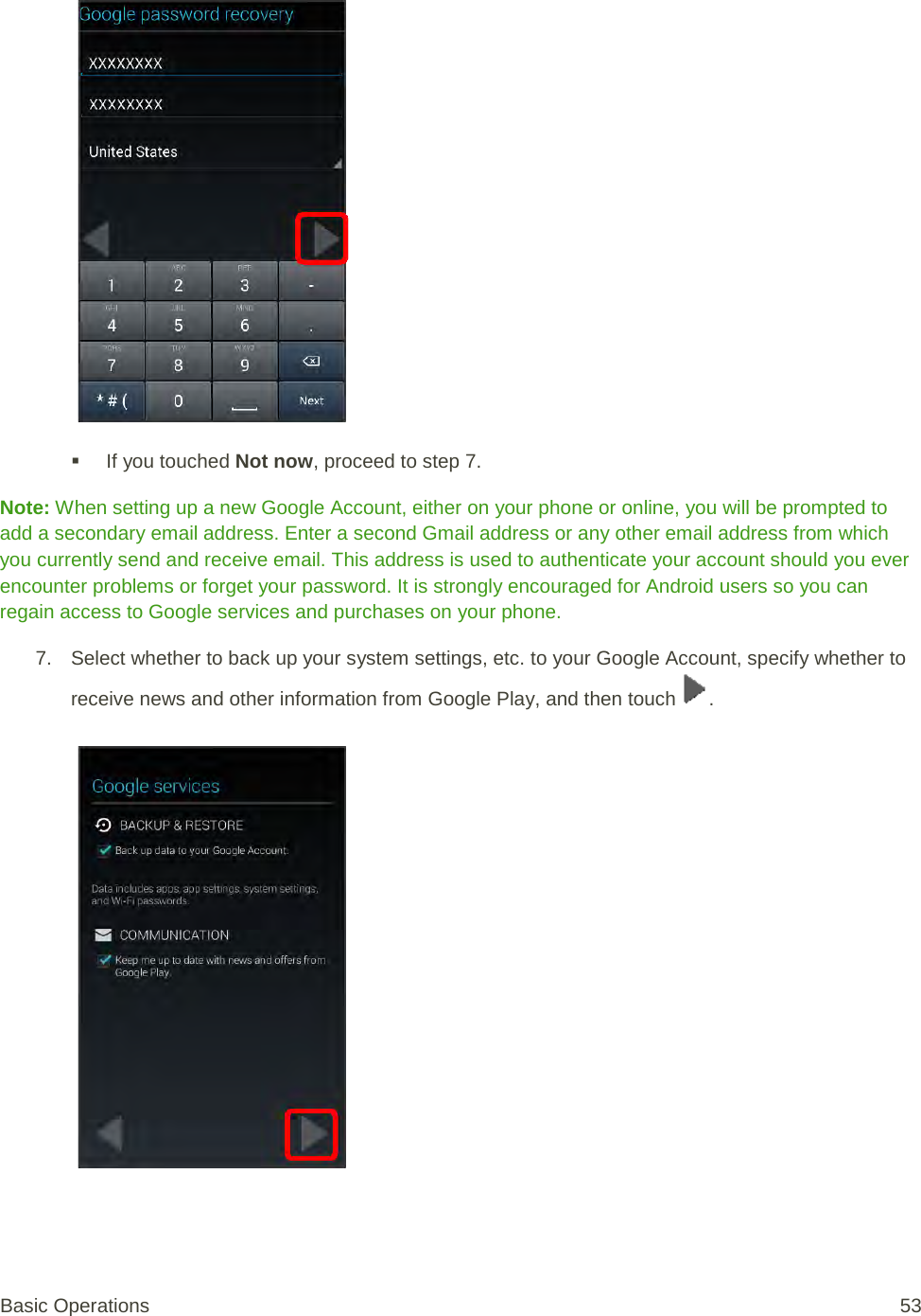    If you touched Not now, proceed to step 7. Note: When setting up a new Google Account, either on your phone or online, you will be prompted to add a secondary email address. Enter a second Gmail address or any other email address from which you currently send and receive email. This address is used to authenticate your account should you ever encounter problems or forget your password. It is strongly encouraged for Android users so you can regain access to Google services and purchases on your phone. 7. Select whether to back up your system settings, etc. to your Google Account, specify whether to receive news and other information from Google Play, and then touch  .   Basic Operations 53 