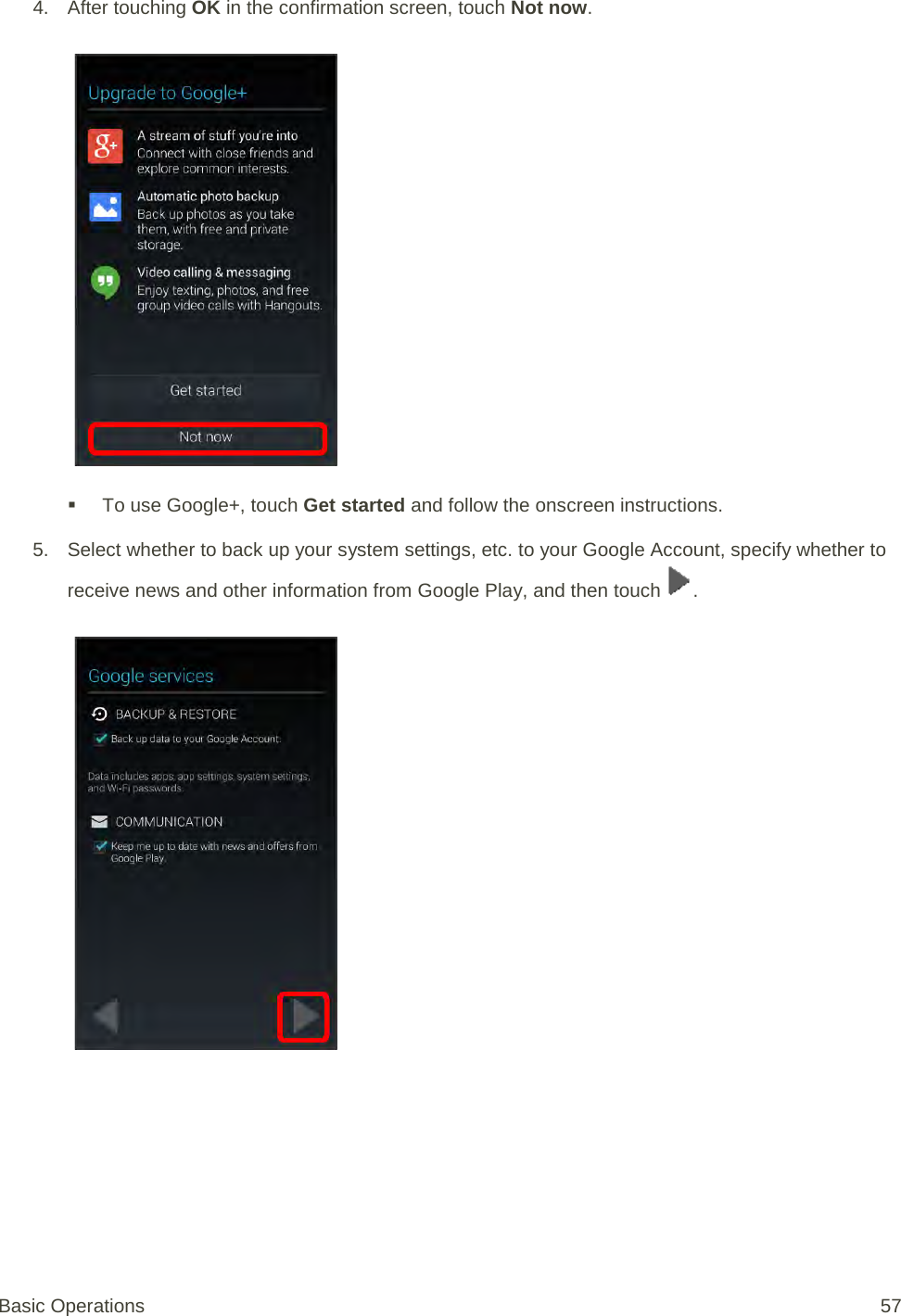 4. After touching OK in the confirmation screen, touch Not now.    To use Google+, touch Get started and follow the onscreen instructions. 5. Select whether to back up your system settings, etc. to your Google Account, specify whether to receive news and other information from Google Play, and then touch  .   Basic Operations 57 